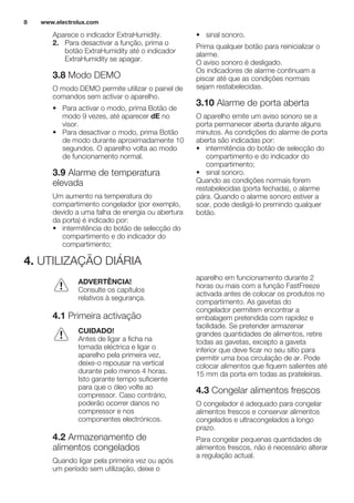 Aparece o indicador ExtraHumidity.
2. Para desactivar a função, prima o
botão ExtraHumidity até o indicador
ExtraHumidity se apagar.
3.8 Modo DEMO
O modo DEMO permite utilizar o painel de
comandos sem activar o aparelho.
• Para activar o modo, prima Botão de
modo 9 vezes, até aparecer dE no
visor.
• Para desactivar o modo, prima Botão
de modo durante aproximadamente 10
segundos. O aparelho volta ao modo
de funcionamento normal.
3.9 Alarme de temperatura
elevada
Um aumento na temperatura do
compartimento congelador (por exemplo,
devido a uma falha de energia ou abertura
da porta) é indicado por:
• intermitência do botão de selecção do
compartimento e do indicador do
compartimento;
• sinal sonoro.
Prima qualquer botão para reinicializar o
alarme.
O aviso sonoro é desligado.
Os indicadores de alarme continuam a
piscar até que as condições normais
sejam restabelecidas.
3.10 Alarme de porta aberta
O aparelho emite um aviso sonoro se a
porta permanecer aberta durante alguns
minutos. As condições do alarme de porta
aberta são indicadas por:
• intermitência do botão de selecção do
compartimento e do indicador do
compartimento;
• sinal sonoro.
Quando as condições normais forem
restabelecidas (porta fechada), o alarme
pára. Quando o alarme sonoro estiver a
soar, pode desligá-lo premindo qualquer
botão.
4. UTILIZAÇÃO DIÁRIA
ADVERTÊNCIA!
Consulte os capítulos
relativos à segurança.
4.1 Primeira activação
CUIDADO!
Antes de ligar a ficha na
tomada eléctrica e ligar o
aparelho pela primeira vez,
deixe-o repousar na vertical
durante pelo menos 4 horas.
Isto garante tempo suficiente
para que o óleo volte ao
compressor. Caso contrário,
poderão ocorrer danos no
compressor e nos
componentes electrónicos.
4.2 Armazenamento de
alimentos congelados
Quando ligar pela primeira vez ou após
um período sem utilização, deixe o
aparelho em funcionamento durante 2
horas ou mais com a função FastFreeze
activada antes de colocar os produtos no
compartimento. As gavetas do
congelador permitem encontrar a
embalagem pretendida com rapidez e
facilidade. Se pretender armazenar
grandes quantidades de alimentos, retire
todas as gavetas, excepto a gaveta
inferior que deve ficar no seu sítio para
permitir uma boa circulação de ar. Pode
colocar alimentos que fiquem salientes até
15 mm da porta em todas as prateleiras.
4.3 Congelar alimentos frescos
O congelador é adequado para congelar
alimentos frescos e conservar alimentos
congelados e ultracongelados a longo
prazo.
Para congelar pequenas quantidades de
alimentos frescos, não é necessário alterar
a regulação actual.
www.electrolux.com8
 