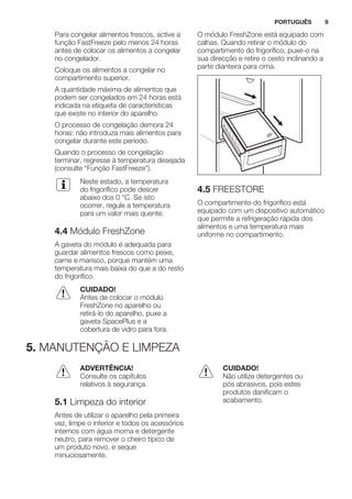 Para congelar alimentos frescos, active a
função FastFreeze pelo menos 24 horas
antes de colocar os alimentos a congelar
no congelador.
Coloque os alimentos a congelar no
compartimento superior.
A quantidade máxima de alimentos que
podem ser congelados em 24 horas está
indicada na etiqueta de características
que existe no interior do aparelho.
O processo de congelação demora 24
horas: não introduza mais alimentos para
congelar durante este período.
Quando o processo de congelação
terminar, regresse à temperatura desejada
(consulte “Função FastFreeze”).
Neste estado, a temperatura
do frigorífico pode descer
abaixo dos 0 °C. Se isto
ocorrer, regule a temperatura
para um valor mais quente.
4.4 Módulo FreshZone
A gaveta do módulo é adequada para
guardar alimentos frescos como peixe,
carne e marisco, porque mantém uma
temperatura mais baixa do que a do resto
do frigorífico.
CUIDADO!
Antes de colocar o módulo
FreshZone no aparelho ou
retirá-lo do aparelho, puxe a
gaveta SpacePlus e a
cobertura de vidro para fora.
O módulo FreshZone está equipado com
calhas. Quando retirar o módulo do
compartimento do frigorífico, puxe-o na
sua direcção e retire o cesto inclinando a
parte dianteira para cima.
4.5 FREESTORE
O compartimento do frigorífico está
equipado com um dispositivo automático
que permite a refrigeração rápida dos
alimentos e uma temperatura mais
uniforme no compartimento.
5. MANUTENÇÃO E LIMPEZA
ADVERTÊNCIA!
Consulte os capítulos
relativos à segurança.
5.1 Limpeza do interior
Antes de utilizar o aparelho pela primeira
vez, limpe o interior e todos os acessórios
internos com água morna e detergente
neutro, para remover o cheiro típico de
um produto novo, e seque
minuciosamente.
CUIDADO!
Não utilize detergentes ou
pós abrasivos, pois estes
produtos danificam o
acabamento.
PORTUGUÊS 9
 