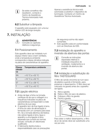 Se estes conselhos não
resultarem, contacte o
Centro de Assistência
Técnica Autorizado mais
próximo.
6.2 Substituir a lâmpada
O aparelho está equipado com uma luz
interior LED de longa duração.
Apenas a assistência técnica está
autorizada a substituir o dispositivo de
iluminação. Contacte um Centro de
Assistência Técnica Autorizado.
7. INSTALAÇÃO
ADVERTÊNCIA!
Consulte os capítulos
relativos à segurança.
7.1 Posicionamento
Este aparelho deve ser instalado num
espaço interior seco e bem ventilado,
onde a temperatura ambiente
corresponda à classe climática indicada
na placa de características do aparelho:
Classe
climáti-
ca
Temperatura ambiente
SN +10 °C a +32 °C
N +16 °C a +32 °C
ST +16 °C a +38 °C
T +16 °C a +43 °C
7.2 Ligação eléctrica
• Antes de ligar a ficha na tomada,
certifique-se de que a voltagem e a
frequência indicadas na placa de
características correspondem à rede
eléctrica da sua casa.
• O aparelho tem de ficar ligado à terra.
A ficha do cabo de alimentação é
fornecida com um contacto para esse
fim. Se a tomada eléctrica doméstica
não estiver ligada à terra, ligue o
aparelho a uma ligação à terra
separada que cumpra as normas
actuais; consulte um electricista
qualificado.
• O fabricante declina toda a
responsabilidade caso as precauções
de segurança acima não sejam
cumpridas.
• Este aparelho está em conformidade
com as Directivas da CEE.
7.3 Instalação do aparelho e
inversão da abertura das portas
Consulte as instruções
separadas relativas à
instalação (requisitos de
ventilação, nivelamento) e à
inversão da abertura das
portas.
7.4 Instalação e substituição do
filtro TASTEGUARD
O filtro de carvão encontra-se num saco
de plástico quando é fornecido, para
preservar o desempenho. O filtro deve ser
colocado na gaveta antes de o aparelho
ser ligado.
1. Abra a gaveta.
2. Retire o filtro do saco de plástico.
3. Coloque o filtro na gaveta.
4. Feche a gaveta.
Para obter o melhor desempenho, o filtro
de ar de carvão deve ser substituído uma
vez por ano.
PORTUGUÊS 13
 