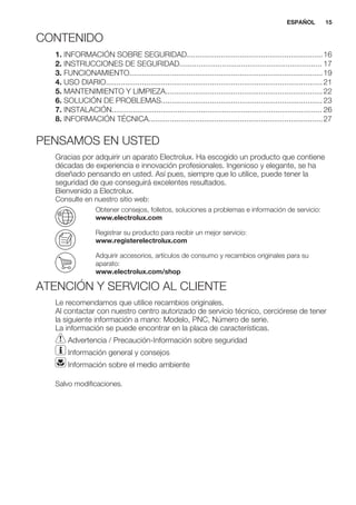 CONTENIDO
1. INFORMACIÓN SOBRE SEGURIDAD................................................................16
2. INSTRUCCIONES DE SEGURIDAD................................................................... 17
3. FUNCIONAMIENTO...........................................................................................19
4. USO DIARIO......................................................................................................21
5. MANTENIMIENTO Y LIMPIEZA..........................................................................22
6. SOLUCIÓN DE PROBLEMAS............................................................................23
7. INSTALACIÓN................................................................................................... 26
8. INFORMACIÓN TÉCNICA..................................................................................27
PENSAMOS EN USTED
Gracias por adquirir un aparato Electrolux. Ha escogido un producto que contiene
décadas de experiencia e innovación profesionales. Ingenioso y elegante, se ha
diseñado pensando en usted. Así pues, siempre que lo utilice, puede tener la
seguridad de que conseguirá excelentes resultados.
Bienvenido a Electrolux.
Consulte en nuestro sitio web:
Obtener consejos, folletos, soluciones a problemas e información de servicio:
www.electrolux.com
Registrar su producto para recibir un mejor servicio:
www.registerelectrolux.com
Adquirir accesorios, artículos de consumo y recambios originales para su
aparato:
www.electrolux.com/shop
ATENCIÓN Y SERVICIO AL CLIENTE
Le recomendamos que utilice recambios originales.
Al contactar con nuestro centro autorizado de servicio técnico, cerciórese de tener
la siguiente información a mano: Modelo, PNC, Número de serie.
La información se puede encontrar en la placa de características.
Advertencia / Precaución-Información sobre seguridad
Información general y consejos
Información sobre el medio ambiente
Salvo modificaciones.
ESPAÑOL 15
 