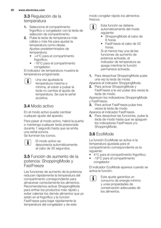 3.3 Regulación de la
temperatura
1. Seleccione el compartimento
frigorífico o congelador con la tecla de
selección de compartimento.
2. Pulse la tecla de temperatura más
cálida o más fría para ajustar la
temperatura como desee.
Ajustes predeterminados de
temperatura:
• +4°C para el compartimento
frigorífico;
• -18°C para el compartimento
congelador.
El indicador de temperatura muestra la
temperatura programada.
Una vez ajustada la
temperatura máxima o
mínima, al volver a pulsar la
tecla no cambia el ajuste de
temperatura. Se oye la señal
acústica.
3.4 Modo activo
En el modo activo puede cambiar
cualquier ajuste del aparato.
Para pasar al modo activo, habrá la puerta
o mantenga cualquier tecla presionada
durante 1 segundo hasta que se emita
una señal sonora.
Se iluminan los iconos.
El modo activo se
desconecta automáticamente
al cabo de 30 segundos.
3.5 Función de aumento de la
potencia: ShoppingMode y
FastFreeze
Las funciones de aumento de la potencia
reducen rápidamente la temperatura del
compartimento correspondiente para
almacenar correctamente los alimentos.
Recomendamos activar ShoppingMode
para enfriar los productos más rápido y
evitar calentar los demás alimentos que ya
están en el frigorífico y la función
FastFreeze para bajar rápidamente la
temperatura del congelador y de este
modo congelar rápido los alimentos
frescos.
Esta función se detiene
automáticamente del modo
siguiente:
• ShoppingMode al cabo de
6 horas
• FastFreeze al cabo de 52
horas.
Si al menos hay una de las
funciones de aumento de
potencia activada, el
indicador de temperatura se
apaga mientras la función
permanece activada.
1. Para desactivar ShoppingMode pulse
una vez la tecla de modo.
Aparece el indicador ShoppingMode.
2. Para activar ShoppingMode y
FastFreeze a la vez pulse dos veces la
tecla de modo.
Aparecen los indicadores ShoppingMode
y FastFreeze.
3. Para activar FastFreeze pulse tres
veces la tecla de modo.
Aparece el indicador FastFreeze.
4. Para desactivar las funciones, pulse la
tecla de modo hasta que se apaguen
los indicadores FastFreeze y/o
ShoppingMode.
3.6 EcoMode
La función EcoMode se activa si la
temperatura ajustada para el
compartimento correspondiente es la
siguiente:
• 4°C para el compartimento frigorífico;
• -18°C para el compartimento
congelador
El indicador EcoMode aparece cuando se
activa la función.
Este ajuste garantiza un
consumo de energía mínimo
y unas propiedades de
conservación adecuadas de
los alimentos.
www.electrolux.com20
 