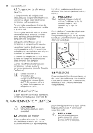 4.3 Congelación de alimentos
frescos
El compartimento del congelador es
adecuado para congelar alimentos frescos
y conservar a largo plazo los alimentos
congelados y ultracongelados.
Para congelar pequeñas cantidades de
alimentos frescos no es necesario cambiar
el ajuste actual.
Para congelar alimentos frescos, active la
función FastFreeze al menos 24 horas
antes de introducir los alimentos en el
compartimento congelador.
Coloque los alimentos que vaya a
congelar en el compartimento superior.
La cantidad máxima de alimentos que
puede congelarse en 24 horas se indica
en la placa de características, una etiqueta
situada en el interior del aparato.
El proceso de congelación dura 24 horas:
durante ese tiempo no deben añadirse
otros alimentos para congelar.
Cuando haya finalizado el proceso de
congelación, vuelva a ajustar la
temperatura adecuada (consulte "Función
FastFreeze").
En esa situación, la
temperatura del
compartimento frigorífico
puede descender por debajo
de 0°C. En ese caso, sitúe el
regulador de temperatura en
un ajuste menos frío.
4.4 Módulo FreshZone
El cajón de dentro del módulo alcanza una
temperatura más baja que en el resto del
frigorífico y es idóneo para almacenar
alimentos frescos como pescado, carne y
marisco.
PRECAUCIÓN!
Antes de colocar o quitar el
módulo FreshZone dentro del
aparato, saque el cajón
SpacePlus y la tapa de
cristal.
El módulo FreshZone está equipado con
guías. Para extraer un cesto del
compartimento frigorífico, tire del módulo
hacia fuera y retírelo inclinando su parte
delantera hacia abajo.
4.5 FREESTORE
El compartimento frigorífico cuenta con un
dispositivo automático que permite enfriar
los alimentos con rapidez y mantener una
temperatura más uniforme dentro del
compartimento.
5. MANTENIMIENTO Y LIMPIEZA
ADVERTENCIA!
Consulte los capítulos sobre
seguridad.
5.1 Limpieza del interior
Antes de utilizar el aparato por primera
vez, debe lavar su interior y todos los
accesorios internos con agua templada y
jabón neutro para eliminar el típico olor de
los productos nuevos. A continuación
seque bien todo.
PRECAUCIÓN!
No utilice detergentes ni
polvos abrasivos, ya que
podrían dañar el acabado.
www.electrolux.com22
 