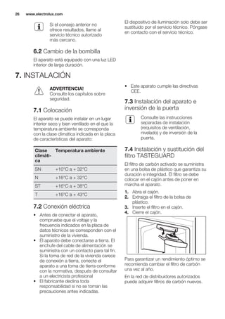 Si el consejo anterior no
ofrece resultados, llame al
servicio técnico autorizado
más cercano.
6.2 Cambio de la bombilla
El aparato está equipado con una luz LED
interior de larga duración.
El dispositivo de iluminación solo debe ser
sustituido por el servicio técnico. Póngase
en contacto con el servicio técnico.
7. INSTALACIÓN
ADVERTENCIA!
Consulte los capítulos sobre
seguridad.
7.1 Colocación
El aparato se puede instalar en un lugar
interior seco y bien ventilado en el que la
temperatura ambiente se corresponda
con la clase climática indicada en la placa
de características del aparato:
Clase
climáti-
ca
Temperatura ambiente
SN +10°C a + 32°C
N +16°C a + 32°C
ST +16°C a + 38°C
T +16°C a + 43°C
7.2 Conexión eléctrica
• Antes de conectar el aparato,
compruebe que el voltaje y la
frecuencia indicados en la placa de
datos técnicos se corresponden con el
suministro de la vivienda.
• El aparato debe conectarse a tierra. El
enchufe del cable de alimentación se
suministra con un contacto para tal fin.
Si la toma de red de la vivienda carece
de conexión a tierra, conecte el
aparato a una toma de tierra conforme
con la normativa, después de consultar
a un electricista profesional
• El fabricante declina toda
responsabilidad si no se toman las
precauciones antes indicadas.
• Este aparato cumple las directivas
CEE.
7.3 Instalación del aparato e
inversión de la puerta
Consulte las instrucciones
separadas de instalación
(requisitos de ventilación,
nivelado) y de inversión de la
puerta.
7.4 Instalación y sustitución del
filtro TASTEGUARD
El filtro de carbón activado se suministra
en una bolsa de plástico que garantiza su
duración e integridad. El filtro se debe
colocar en el cajón antes de poner en
marcha el aparato.
1. Abra el cajón.
2. Extraiga el filtro de la bolsa de
plástico.
3. Inserte el filtro en el cajón.
4. Cierre el cajón.
Para garantizar un rendimiento óptimo se
recomienda cambiar el filtro de carbón
una vez al año.
En la red de distribuidores autorizados
puede adquirir filtros de carbón nuevos.
www.electrolux.com26
 