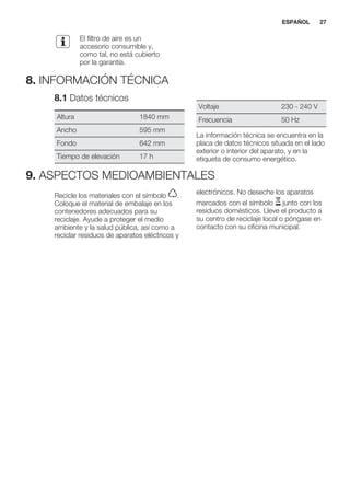 El filtro de aire es un
accesorio consumible y,
como tal, no está cubierto
por la garantía.
8. INFORMACIÓN TÉCNICA
8.1 Datos técnicos
Altura 1840 mm
Ancho 595 mm
Fondo 642 mm
Tiempo de elevación 17 h
Voltaje 230 - 240 V
Frecuencia 50 Hz
La información técnica se encuentra en la
placa de datos técnicos situada en el lado
exterior o interior del aparato, y en la
etiqueta de consumo energético.
9. ASPECTOS MEDIOAMBIENTALES
Recicle los materiales con el símbolo .
Coloque el material de embalaje en los
contenedores adecuados para su
reciclaje. Ayude a proteger el medio
ambiente y la salud pública, así como a
reciclar residuos de aparatos eléctricos y
electrónicos. No deseche los aparatos
marcados con el símbolo junto con los
residuos domésticos. Lleve el producto a
su centro de reciclaje local o póngase en
contacto con su oficina municipal.
*
ESPAÑOL 27
 