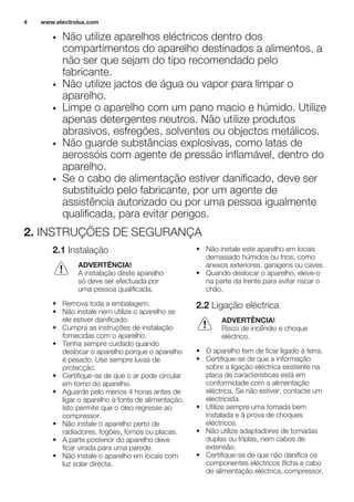 • Não utilize aparelhos eléctricos dentro dos
compartimentos do aparelho destinados a alimentos, a
não ser que sejam do tipo recomendado pelo
fabricante.
• Não utilize jactos de água ou vapor para limpar o
aparelho.
• Limpe o aparelho com um pano macio e húmido. Utilize
apenas detergentes neutros. Não utilize produtos
abrasivos, esfregões, solventes ou objectos metálicos.
• Não guarde substâncias explosivas, como latas de
aerossóis com agente de pressão inflamável, dentro do
aparelho.
• Se o cabo de alimentação estiver danificado, deve ser
substituído pelo fabricante, por um agente de
assistência autorizado ou por uma pessoa igualmente
qualificada, para evitar perigos.
2. INSTRUÇÕES DE SEGURANÇA
2.1 Instalação
ADVERTÊNCIA!
A instalação deste aparelho
só deve ser efectuada por
uma pessoa qualificada.
• Remova toda a embalagem.
• Não instale nem utilize o aparelho se
ele estiver danificado.
• Cumpra as instruções de instalação
fornecidas com o aparelho.
• Tenha sempre cuidado quando
deslocar o aparelho porque o aparelho
é pesado. Use sempre luvas de
protecção.
• Certifique-se de que o ar pode circular
em torno do aparelho.
• Aguarde pelo menos 4 horas antes de
ligar o aparelho à fonte de alimentação.
Isto permite que o óleo regresse ao
compressor.
• Não instale o aparelho perto de
radiadores, fogões, fornos ou placas.
• A parte posterior do aparelho deve
ficar virada para uma parede.
• Não instale o aparelho em locais com
luz solar directa.
• Não instale este aparelho em locais
demasiado húmidos ou frios, como
anexos exteriores, garagens ou caves.
• Quando deslocar o aparelho, eleve-o
na parte da frente para evitar riscar o
chão.
2.2 Ligação eléctrica
ADVERTÊNCIA!
Risco de incêndio e choque
eléctrico.
• O aparelho tem de ficar ligado à terra.
• Certifique-se de que a informação
sobre a ligação eléctrica existente na
placa de características está em
conformidade com a alimentação
eléctrica. Se não estiver, contacte um
electricista.
• Utilize sempre uma tomada bem
instalada e à prova de choques
eléctricos.
• Não utilize adaptadores de tomadas
duplas ou triplas, nem cabos de
extensão.
• Certifique-se de que não danifica os
componentes eléctricos (ficha e cabo
de alimentação eléctrica, compressor,
www.electrolux.com4
 