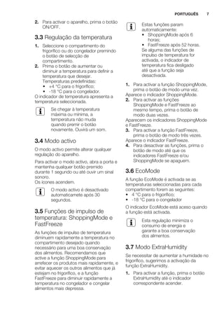 2. Para activar o aparelho, prima o botão
ON/OFF.
3.3 Regulação da temperatura
1. Seleccione o compartimento do
frigorífico ou do congelador premindo
o botão de selecção de
compartimento.
2. Prima o botão de aumentar ou
diminuir a temperatura para definir a
temperatura que desejar.
Temperaturas predefinidas:
• +4 °C para o frigorífico;
• -18 °C para o congelador.
O indicador de temperatura apresenta a
temperatura seleccionada.
Se chegar à temperatura
máxima ou mínima, a
temperatura não muda
quando premir o botão
novamente. Ouvirá um som.
3.4 Modo activo
O modo activo permite alterar qualquer
regulação do aparelho.
Para activar o modo activo, abra a porta e
mantenha qualquer botão premido
durante 1 segundo ou até ouvir um sinal
sonoro.
Os ícones acendem.
O modo activo é desactivado
automaticamete após 30
segundos.
3.5 Funções de impulso de
temperatura: ShoppingMode e
FastFreeze
As funções de impulso de temperatura
diminuem rapidamente a temperatura no
compartimento desejado quando
necessário para uma boa conservação
dos alimentos. Recomendamos que
active a função ShoppingMode para
arrefecer os produtos mais rapidamente, e
evitar aquecer os outros alimentos que já
estejam no frigorífico, e a função
FastFreeze para diminuir rapidamente a
temperatura no congelador e congelar
alimentos mais depressa.
Estas funções param
automaticamente:
• ShoppingMode após 6
horas;
• FastFreeze após 52 horas.
Se alguma das funções de
impulso de temperatura for
activada, o indicador de
temperatura fica desligado
até que a função seja
desactivada.
1. Para activar a função ShoppingMode,
prima o botão de modo uma vez.
Aparece o indicador ShoppingMode.
2. Para activar as funções
ShoppingMode e FastFreeze ao
mesmo tempo, prima o botão de
modo duas vezes.
Aparecem os indicadores ShoppingMode
e FastFreeze.
3. Para activar a função FastFreeze,
prima o botão de modo três vezes.
Aparece o indicador FastFreeze.
4. Para desactivar as funções, prima o
botão de modo até que os
indicadores FastFreeze e/ou
ShoppingMode se apaguem.
3.6 EcoMode
A função EcoMode é activada se as
temperaturas seleccionadas para cada
compartimento forem as seguintes:
• 4 °C para o frigorífico;
• -18 °C para o congelador
O indicador EcoMode está aceso quando
a função está activada.
Esta regulação minimiza o
consumo de energia e
garante a boa conservação
dos alimentos.
3.7 Modo ExtraHumidity
Se necessitar de aumentar a humidade no
frigorífico, sugerimos a activação da
função ExtraHumidity.
1. Para activar a função, prima o botão
ExtraHumidity até o indicador
correspondente acender.
PORTUGUÊS 7
 