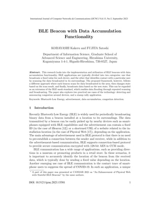 BLE Beacon with Data Accumulation
Functionality⋆
KOBAYASHI Kakeru and FUJITA Satoshi
Department of Information Science, Graduate School of
Advanced Science and Engineering, Hiroshima University,
Kagamiyama 1-4-1, Higashi-Hiroshima, 739-8527, Japan
Abstract. This research looks into the implementation and utilization of BLE beacons with data
accumulation functionality. BLE applications are typically divided into two categories: one that
broadcasts a ﬁxed value for each device, and the other that identiﬁes contact with a particular user
by scanning the data broadcasted in its surroundings. The proposed framework, however, follows
a diﬀerent approach where each beacon scans for data broadcasted in the area, then changes state
based on the scan result, and ﬁnally, broadcasts data based on the new state. This can be regarded
as an extension of the BLE mesh standard, which enables data ﬂooding through repeated scanning
and broadcasting. The paper also explores two practical use cases of the technology: detecting and
announcing congestion around devices, and a stamp rally application.
Keywords: Bluetooth Low Energy, advertisement, data accumulation, congestion detection.
1 Introduction
Recently Bluetooth Low Energy (BLE) is widely used for periodically broadcasting
binary data from a beacon installed at a location to its surroundings. The data
transmitted by a beacon can be easily picked up by nearby devices such as smart-
phones equipped with BLE capabilities and the advertisement can contain a ﬁxed
ID (in the case of iBeacon [12]) or a shortened URL of a website related to the in-
stallation location (in the case of Physical Web [17]), depending on the application.
The main advantage of advertisement used in BLE protocol is that there is no need
to pre-establish a connection between the sender and receiver, while in addition to
the advertisement-based communication, BLE supports connection-based protocol
to provide secure communication encrypted with 128-bit AES in CCM mode.
BLE communication has a wide range of applications, such as providing direc-
tions in a museum or promoting products in a retail store. In these scenarios, it
is important to accurately identify the location of the beacon from the received
data, which is typically done by sending a ﬁxed value depending on the location.
Another emerging use case of BLE communication is the contact trace of smart-
phone users to suppress the spread of COVID-19. In such an application, a unique
⋆
A part of this paper was presented at CANDAR 2021 as “An Enhancement of Physical Web
with Stateful BLE Beacons” by the same authors.
DOI: 10.5121/ijcnc.2023.15501 1
International Journal of Computer Networks & Communications (IJCNC) Vol.15, No.5, September 2023
 