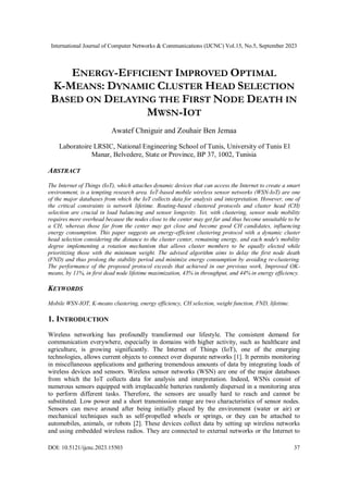 International Journal of Computer Networks & Communications (IJCNC) Vol.15, No.5, September 2023
DOI: 10.5121/ijcnc.2023.15503 37
ENERGY-EFFICIENT IMPROVED OPTIMAL
K-MEANS: DYNAMIC CLUSTER HEAD SELECTION
BASED ON DELAYING THE FIRST NODE DEATH IN
MWSN-IOT
Awatef Chniguir and Zouhair Ben Jemaa
Laboratoire LRSIC, National Engineering School of Tunis, University of Tunis El
Manar, Belvedere, State or Province, BP 37, 1002, Tunisia
ABSTRACT
The Internet of Things (IoT), which attaches dynamic devices that can access the Internet to create a smart
environment, is a tempting research area. IoT-based mobile wireless sensor networks (WSN-IoT) are one
of the major databases from which the IoT collects data for analysis and interpretation. However, one of
the critical constraints is network lifetime. Routing-based clustered protocols and cluster head (CH)
selection are crucial in load balancing and sensor longevity. Yet, with clustering, sensor node mobility
requires more overhead because the nodes close to the center may get far and thus become unsuitable to be
a CH, whereas those far from the center may get close and become good CH candidates, influencing
energy consumption. This paper suggests an energy-efficient clustering protocol with a dynamic cluster
head selection considering the distance to the cluster center, remaining energy, and each node's mobility
degree implementing a rotation mechanism that allows cluster members to be equally elected while
prioritizing those with the minimum weight. The advised algorithm aims to delay the first node death
(FND) and thus prolong the stability period and minimize energy consumption by avoiding re-clustering.
The performance of the proposed protocol exceeds that achieved in our previous work, Improved OK-
means, by 11%, in first dead node lifetime maximization, 43% in throughput, and 44% in energy efficiency.
KEYWORDS
Mobile WSN-IOT, K-means clustering, energy efficiency, CH selection, weight function, FND, lifetime.
1. INTRODUCTION
Wireless networking has profoundly transformed our lifestyle. The consistent demand for
communication everywhere, especially in domains with higher activity, such as healthcare and
agriculture, is growing significantly. The Internet of Things (IoT), one of the emerging
technologies, allows current objects to connect over disparate networks [1]. It permits monitoring
in miscellaneous applications and gathering tremendous amounts of data by integrating loads of
wireless devices and sensors. Wireless sensor networks (WSN) are one of the major databases
from which the IoT collects data for analysis and interpretation. Indeed, WSNs consist of
numerous sensors equipped with irreplaceable batteries randomly dispersed in a monitoring area
to perform different tasks. Therefore, the sensors are usually hard to reach and cannot be
substituted. Low power and a short transmission range are two characteristics of sensor nodes.
Sensors can move around after being initially placed by the environment (water or air) or
mechanical techniques such as self-propelled wheels or springs, or they can be attached to
automobiles, animals, or robots [2]. These devices collect data by setting up wireless networks
and using embedded wireless radios. They are connected to external networks or the Internet to
 
