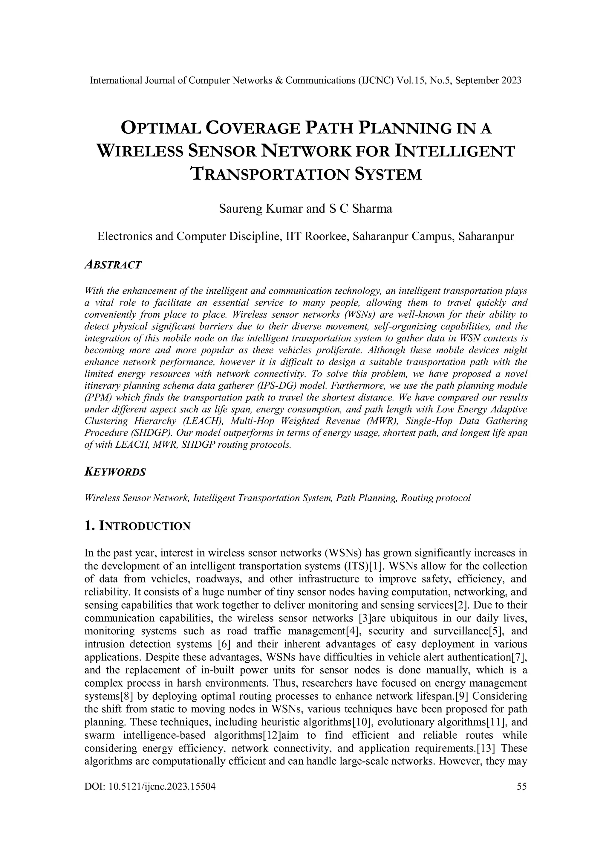 International Journal of Computer Networks & Communications (IJCNC) Vol.15, No.5, September 2023
DOI: 10.5121/ijcnc.2023.15504 55
OPTIMAL COVERAGE PATH PLANNING IN A
WIRELESS SENSOR NETWORK FOR INTELLIGENT
TRANSPORTATION SYSTEM
Saureng Kumar and S C Sharma
Electronics and Computer Discipline, IIT Roorkee, Saharanpur Campus, Saharanpur
ABSTRACT
With the enhancement of the intelligent and communication technology, an intelligent transportation plays
a vital role to facilitate an essential service to many people, allowing them to travel quickly and
conveniently from place to place. Wireless sensor networks (WSNs) are well-known for their ability to
detect physical significant barriers due to their diverse movement, self-organizing capabilities, and the
integration of this mobile node on the intelligent transportation system to gather data in WSN contexts is
becoming more and more popular as these vehicles proliferate. Although these mobile devices might
enhance network performance, however it is difficult to design a suitable transportation path with the
limited energy resources with network connectivity. To solve this problem, we have proposed a novel
itinerary planning schema data gatherer (IPS-DG) model. Furthermore, we use the path planning module
(PPM) which finds the transportation path to travel the shortest distance. We have compared our results
under different aspect such as life span, energy consumption, and path length with Low Energy Adaptive
Clustering Hierarchy (LEACH), Multi-Hop Weighted Revenue (MWR), Single-Hop Data Gathering
Procedure (SHDGP). Our model outperforms in terms of energy usage, shortest path, and longest life span
of with LEACH, MWR, SHDGP routing protocols.
KEYWORDS
Wireless Sensor Network, Intelligent Transportation System, Path Planning, Routing protocol
1. INTRODUCTION
In the past year, interest in wireless sensor networks (WSNs) has grown significantly increases in
the development of an intelligent transportation systems (ITS)[1]. WSNs allow for the collection
of data from vehicles, roadways, and other infrastructure to improve safety, efficiency, and
reliability. It consists of a huge number of tiny sensor nodes having computation, networking, and
sensing capabilities that work together to deliver monitoring and sensing services[2]. Due to their
communication capabilities, the wireless sensor networks [3]are ubiquitous in our daily lives,
monitoring systems such as road traffic management[4], security and surveillance[5], and
intrusion detection systems [6] and their inherent advantages of easy deployment in various
applications. Despite these advantages, WSNs have difficulties in vehicle alert authentication[7],
and the replacement of in-built power units for sensor nodes is done manually, which is a
complex process in harsh environments. Thus, researchers have focused on energy management
systems[8] by deploying optimal routing processes to enhance network lifespan.[9] Considering
the shift from static to moving nodes in WSNs, various techniques have been proposed for path
planning. These techniques, including heuristic algorithms[10], evolutionary algorithms[11], and
swarm intelligence-based algorithms[12]aim to find efficient and reliable routes while
considering energy efficiency, network connectivity, and application requirements.[13] These
algorithms are computationally efficient and can handle large-scale networks. However, they may
 