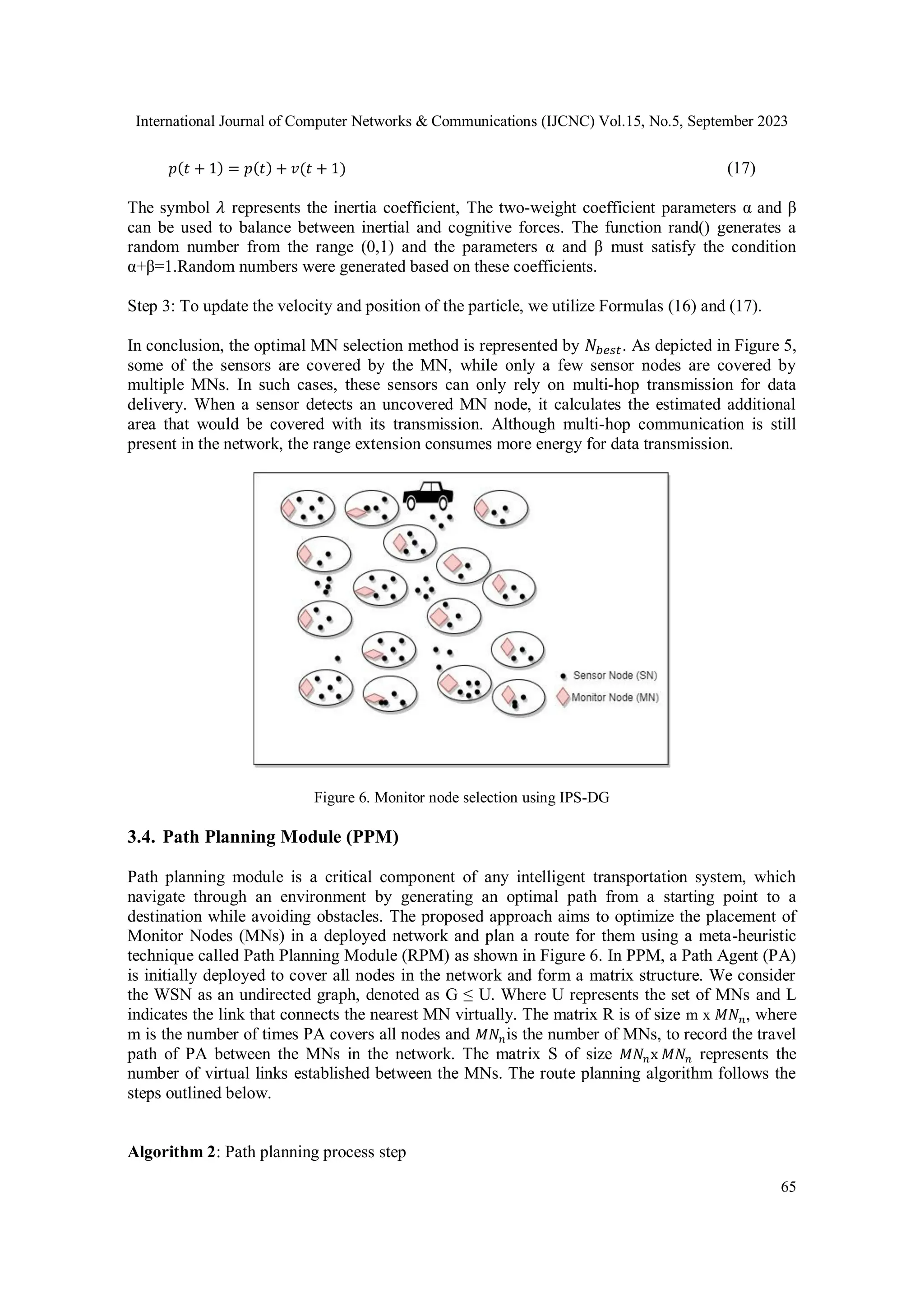 International Journal of Computer Networks & Communications (IJCNC) Vol.15, No.5, September 2023
65
𝑝(𝑡 + 1) = 𝑝(𝑡) + 𝑣(𝑡 + 1) (17)
The symbol 𝜆 represents the inertia coefficient, The two-weight coefficient parameters α and β
can be used to balance between inertial and cognitive forces. The function rand() generates a
random number from the range (0,1) and the parameters α and β must satisfy the condition
α+β=1.Random numbers were generated based on these coefficients.
Step 3: To update the velocity and position of the particle, we utilize Formulas (16) and (17).
In conclusion, the optimal MN selection method is represented by 𝑁𝑏𝑒𝑠𝑡. As depicted in Figure 5,
some of the sensors are covered by the MN, while only a few sensor nodes are covered by
multiple MNs. In such cases, these sensors can only rely on multi-hop transmission for data
delivery. When a sensor detects an uncovered MN node, it calculates the estimated additional
area that would be covered with its transmission. Although multi-hop communication is still
present in the network, the range extension consumes more energy for data transmission.
Figure 6. Monitor node selection using IPS-DG
3.4. Path Planning Module (PPM)
Path planning module is a critical component of any intelligent transportation system, which
navigate through an environment by generating an optimal path from a starting point to a
destination while avoiding obstacles. The proposed approach aims to optimize the placement of
Monitor Nodes (MNs) in a deployed network and plan a route for them using a meta-heuristic
technique called Path Planning Module (RPM) as shown in Figure 6. In PPM, a Path Agent (PA)
is initially deployed to cover all nodes in the network and form a matrix structure. We consider
the WSN as an undirected graph, denoted as G ≤ U. Where U represents the set of MNs and L
indicates the link that connects the nearest MN virtually. The matrix R is of size m x 𝑀𝑁𝑛, where
m is the number of times PA covers all nodes and 𝑀𝑁𝑛is the number of MNs, to record the travel
path of PA between the MNs in the network. The matrix S of size 𝑀𝑁𝑛x 𝑀𝑁𝑛 represents the
number of virtual links established between the MNs. The route planning algorithm follows the
steps outlined below.
Algorithm 2: Path planning process step
 