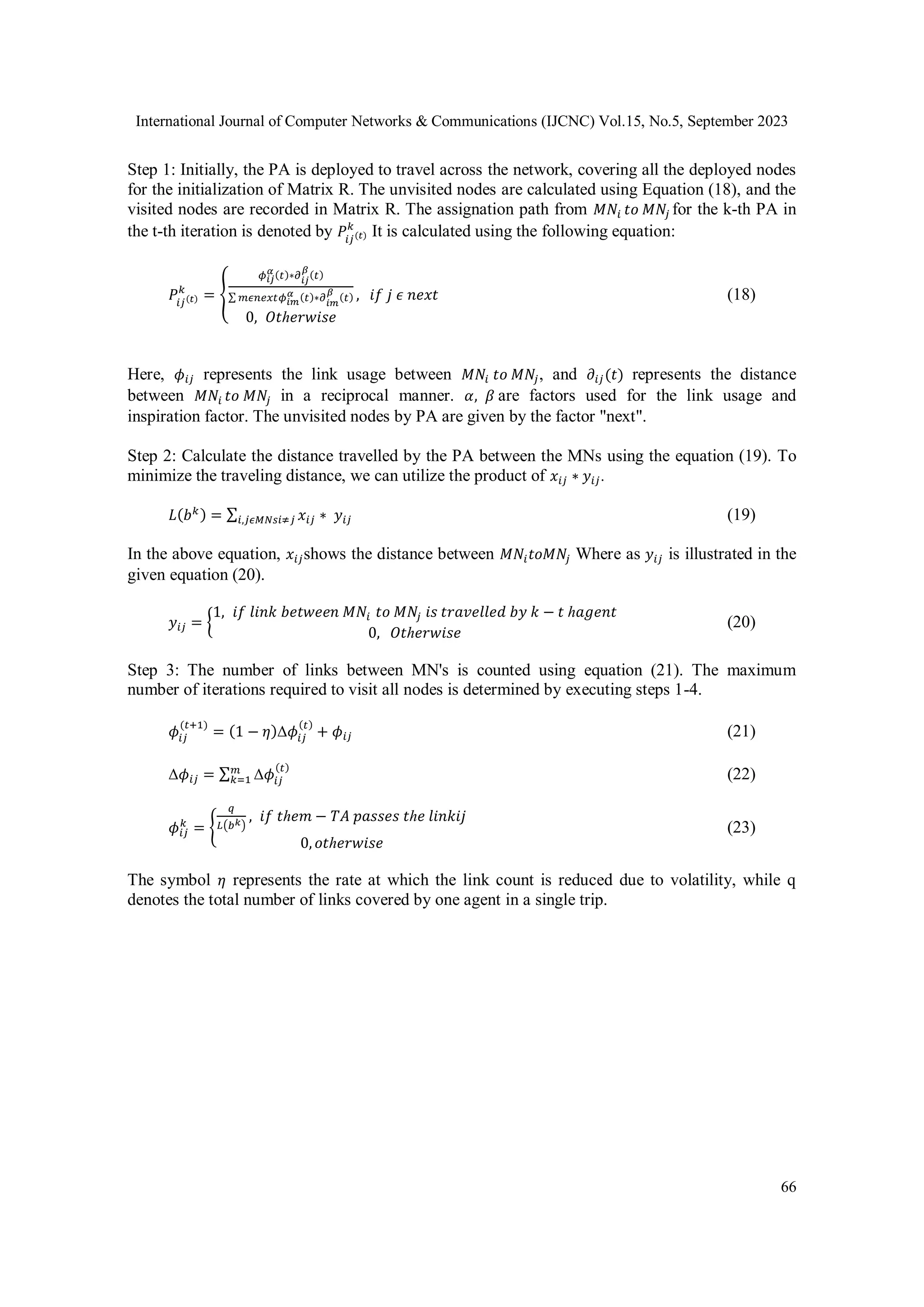 International Journal of Computer Networks & Communications (IJCNC) Vol.15, No.5, September 2023
66
Step 1: Initially, the PA is deployed to travel across the network, covering all the deployed nodes
for the initialization of Matrix R. The unvisited nodes are calculated using Equation (18), and the
visited nodes are recorded in Matrix R. The assignation path from 𝑀𝑁𝑖 𝑡𝑜 𝑀𝑁𝑗 for the k-th PA in
the t-th iteration is denoted by 𝑃𝑖𝑗(𝑡)
𝑘
It is calculated using the following equation:
𝑃𝑖𝑗(𝑡)
𝑘
= {
𝜙𝑖𝑗
𝛼 (𝑡)∗𝜕𝑖𝑗
𝛽
(𝑡)
∑ 𝑚𝜖𝑛𝑒𝑥𝑡𝜙𝑖𝑚
𝛼 (𝑡)∗𝜕
𝑖𝑚
𝛽
(𝑡)
0, 𝑂𝑡ℎ𝑒𝑟𝑤𝑖𝑠𝑒
, 𝑖𝑓 𝑗 𝜖 𝑛𝑒𝑥𝑡 (18)
Here, 𝜙𝑖𝑗 represents the link usage between 𝑀𝑁𝑖 𝑡𝑜 𝑀𝑁𝑗, and 𝜕𝑖𝑗(𝑡) represents the distance
between 𝑀𝑁𝑖 𝑡𝑜 𝑀𝑁𝑗 in a reciprocal manner. 𝛼, 𝛽 are factors used for the link usage and
inspiration factor. The unvisited nodes by PA are given by the factor "next".
Step 2: Calculate the distance travelled by the PA between the MNs using the equation (19). To
minimize the traveling distance, we can utilize the product of 𝑥𝑖𝑗 ∗ 𝑦𝑖𝑗.
𝐿(𝑏𝑘) = ∑ 𝑥𝑖𝑗 ∗ 𝑦𝑖𝑗
𝑖,𝑗𝜖𝑀𝑁𝑠𝑖≠𝑗 (19)
In the above equation, 𝑥𝑖𝑗shows the distance between 𝑀𝑁𝑖𝑡𝑜𝑀𝑁𝑗 Where as 𝑦𝑖𝑗 is illustrated in the
given equation (20).
𝑦𝑖𝑗 = {
1, 𝑖𝑓 𝑙𝑖𝑛𝑘 𝑏𝑒𝑡𝑤𝑒𝑒𝑛 𝑀𝑁𝑖 𝑡𝑜 𝑀𝑁𝑗 𝑖𝑠 𝑡𝑟𝑎𝑣𝑒𝑙𝑙𝑒𝑑 𝑏𝑦 𝑘 − 𝑡 ℎ𝑎𝑔𝑒𝑛𝑡
0, 𝑂𝑡ℎ𝑒𝑟𝑤𝑖𝑠𝑒
(20)
Step 3: The number of links between MN's is counted using equation (21). The maximum
number of iterations required to visit all nodes is determined by executing steps 1-4.
𝜙𝑖𝑗
(𝑡+1)
= (1 − 𝜂)Δ𝜙𝑖𝑗
(𝑡)
+ 𝜙𝑖𝑗 (21)
Δ𝜙𝑖𝑗 = ∑ Δ𝜙𝑖𝑗
(𝑡)
𝑚
𝑘=1 (22)
𝜙𝑖𝑗
𝑘
= {
𝑞
𝐿(𝑏𝑘)
, 𝑖𝑓 𝑡ℎ𝑒𝑚 − 𝑇𝐴 𝑝𝑎𝑠𝑠𝑒𝑠 𝑡ℎ𝑒 𝑙𝑖𝑛𝑘𝑖𝑗
0, 𝑜𝑡ℎ𝑒𝑟𝑤𝑖𝑠𝑒
(23)
The symbol 𝜂 represents the rate at which the link count is reduced due to volatility, while q
denotes the total number of links covered by one agent in a single trip.
 