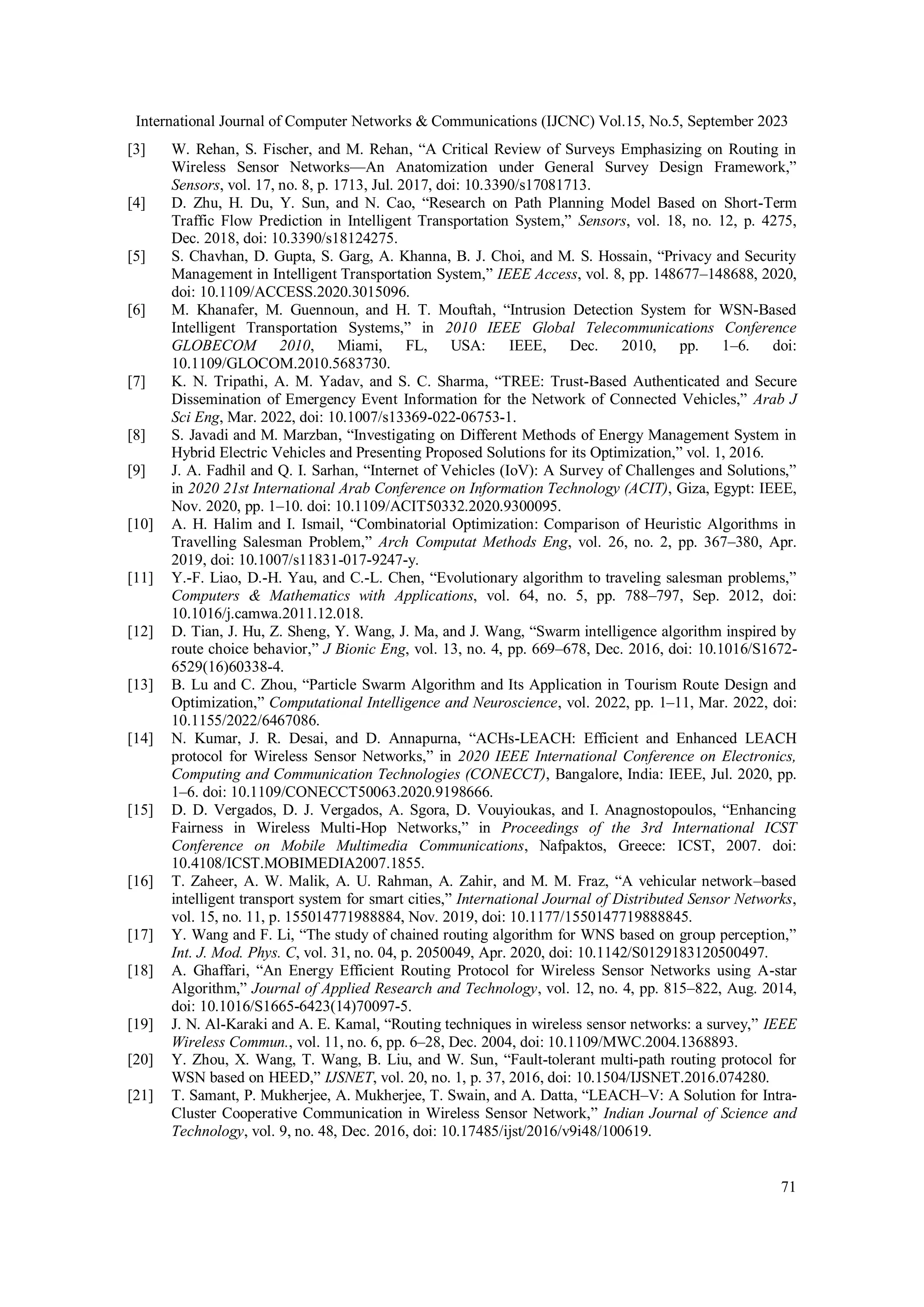 International Journal of Computer Networks & Communications (IJCNC) Vol.15, No.5, September 2023
71
[3] W. Rehan, S. Fischer, and M. Rehan, “A Critical Review of Surveys Emphasizing on Routing in
Wireless Sensor Networks—An Anatomization under General Survey Design Framework,”
Sensors, vol. 17, no. 8, p. 1713, Jul. 2017, doi: 10.3390/s17081713.
[4] D. Zhu, H. Du, Y. Sun, and N. Cao, “Research on Path Planning Model Based on Short-Term
Traffic Flow Prediction in Intelligent Transportation System,” Sensors, vol. 18, no. 12, p. 4275,
Dec. 2018, doi: 10.3390/s18124275.
[5] S. Chavhan, D. Gupta, S. Garg, A. Khanna, B. J. Choi, and M. S. Hossain, “Privacy and Security
Management in Intelligent Transportation System,” IEEE Access, vol. 8, pp. 148677–148688, 2020,
doi: 10.1109/ACCESS.2020.3015096.
[6] M. Khanafer, M. Guennoun, and H. T. Mouftah, “Intrusion Detection System for WSN-Based
Intelligent Transportation Systems,” in 2010 IEEE Global Telecommunications Conference
GLOBECOM 2010, Miami, FL, USA: IEEE, Dec. 2010, pp. 1–6. doi:
10.1109/GLOCOM.2010.5683730.
[7] K. N. Tripathi, A. M. Yadav, and S. C. Sharma, “TREE: Trust-Based Authenticated and Secure
Dissemination of Emergency Event Information for the Network of Connected Vehicles,” Arab J
Sci Eng, Mar. 2022, doi: 10.1007/s13369-022-06753-1.
[8] S. Javadi and M. Marzban, “Investigating on Different Methods of Energy Management System in
Hybrid Electric Vehicles and Presenting Proposed Solutions for its Optimization,” vol. 1, 2016.
[9] J. A. Fadhil and Q. I. Sarhan, “Internet of Vehicles (IoV): A Survey of Challenges and Solutions,”
in 2020 21st International Arab Conference on Information Technology (ACIT), Giza, Egypt: IEEE,
Nov. 2020, pp. 1–10. doi: 10.1109/ACIT50332.2020.9300095.
[10] A. H. Halim and I. Ismail, “Combinatorial Optimization: Comparison of Heuristic Algorithms in
Travelling Salesman Problem,” Arch Computat Methods Eng, vol. 26, no. 2, pp. 367–380, Apr.
2019, doi: 10.1007/s11831-017-9247-y.
[11] Y.-F. Liao, D.-H. Yau, and C.-L. Chen, “Evolutionary algorithm to traveling salesman problems,”
Computers & Mathematics with Applications, vol. 64, no. 5, pp. 788–797, Sep. 2012, doi:
10.1016/j.camwa.2011.12.018.
[12] D. Tian, J. Hu, Z. Sheng, Y. Wang, J. Ma, and J. Wang, “Swarm intelligence algorithm inspired by
route choice behavior,” J Bionic Eng, vol. 13, no. 4, pp. 669–678, Dec. 2016, doi: 10.1016/S1672-
6529(16)60338-4.
[13] B. Lu and C. Zhou, “Particle Swarm Algorithm and Its Application in Tourism Route Design and
Optimization,” Computational Intelligence and Neuroscience, vol. 2022, pp. 1–11, Mar. 2022, doi:
10.1155/2022/6467086.
[14] N. Kumar, J. R. Desai, and D. Annapurna, “ACHs-LEACH: Efficient and Enhanced LEACH
protocol for Wireless Sensor Networks,” in 2020 IEEE International Conference on Electronics,
Computing and Communication Technologies (CONECCT), Bangalore, India: IEEE, Jul. 2020, pp.
1–6. doi: 10.1109/CONECCT50063.2020.9198666.
[15] D. D. Vergados, D. J. Vergados, A. Sgora, D. Vouyioukas, and I. Anagnostopoulos, “Enhancing
Fairness in Wireless Multi-Hop Networks,” in Proceedings of the 3rd International ICST
Conference on Mobile Multimedia Communications, Nafpaktos, Greece: ICST, 2007. doi:
10.4108/ICST.MOBIMEDIA2007.1855.
[16] T. Zaheer, A. W. Malik, A. U. Rahman, A. Zahir, and M. M. Fraz, “A vehicular network–based
intelligent transport system for smart cities,” International Journal of Distributed Sensor Networks,
vol. 15, no. 11, p. 155014771988884, Nov. 2019, doi: 10.1177/1550147719888845.
[17] Y. Wang and F. Li, “The study of chained routing algorithm for WNS based on group perception,”
Int. J. Mod. Phys. C, vol. 31, no. 04, p. 2050049, Apr. 2020, doi: 10.1142/S0129183120500497.
[18] A. Ghaffari, “An Energy Efficient Routing Protocol for Wireless Sensor Networks using A-star
Algorithm,” Journal of Applied Research and Technology, vol. 12, no. 4, pp. 815–822, Aug. 2014,
doi: 10.1016/S1665-6423(14)70097-5.
[19] J. N. Al-Karaki and A. E. Kamal, “Routing techniques in wireless sensor networks: a survey,” IEEE
Wireless Commun., vol. 11, no. 6, pp. 6–28, Dec. 2004, doi: 10.1109/MWC.2004.1368893.
[20] Y. Zhou, X. Wang, T. Wang, B. Liu, and W. Sun, “Fault-tolerant multi-path routing protocol for
WSN based on HEED,” IJSNET, vol. 20, no. 1, p. 37, 2016, doi: 10.1504/IJSNET.2016.074280.
[21] T. Samant, P. Mukherjee, A. Mukherjee, T. Swain, and A. Datta, “LEACH–V: A Solution for Intra-
Cluster Cooperative Communication in Wireless Sensor Network,” Indian Journal of Science and
Technology, vol. 9, no. 48, Dec. 2016, doi: 10.17485/ijst/2016/v9i48/100619.
 