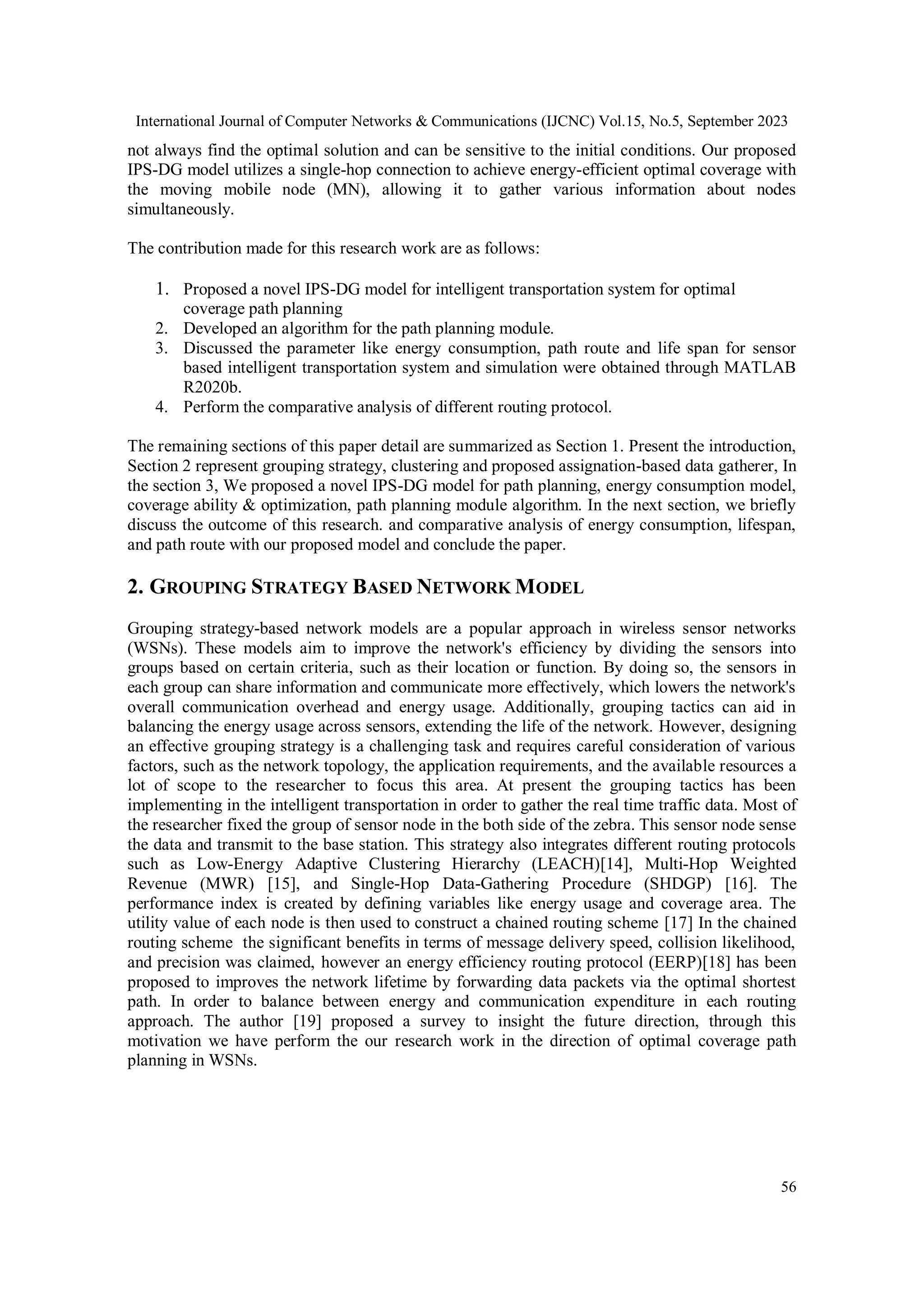 International Journal of Computer Networks & Communications (IJCNC) Vol.15, No.5, September 2023
56
not always find the optimal solution and can be sensitive to the initial conditions. Our proposed
IPS-DG model utilizes a single-hop connection to achieve energy-efficient optimal coverage with
the moving mobile node (MN), allowing it to gather various information about nodes
simultaneously.
The contribution made for this research work are as follows:
1. Proposed a novel IPS-DG model for intelligent transportation system for optimal
coverage path planning
2. Developed an algorithm for the path planning module.
3. Discussed the parameter like energy consumption, path route and life span for sensor
based intelligent transportation system and simulation were obtained through MATLAB
R2020b.
4. Perform the comparative analysis of different routing protocol.
The remaining sections of this paper detail are summarized as Section 1. Present the introduction,
Section 2 represent grouping strategy, clustering and proposed assignation-based data gatherer, In
the section 3, We proposed a novel IPS-DG model for path planning, energy consumption model,
coverage ability & optimization, path planning module algorithm. In the next section, we briefly
discuss the outcome of this research. and comparative analysis of energy consumption, lifespan,
and path route with our proposed model and conclude the paper.
2. GROUPING STRATEGY BASED NETWORK MODEL
Grouping strategy-based network models are a popular approach in wireless sensor networks
(WSNs). These models aim to improve the network's efficiency by dividing the sensors into
groups based on certain criteria, such as their location or function. By doing so, the sensors in
each group can share information and communicate more effectively, which lowers the network's
overall communication overhead and energy usage. Additionally, grouping tactics can aid in
balancing the energy usage across sensors, extending the life of the network. However, designing
an effective grouping strategy is a challenging task and requires careful consideration of various
factors, such as the network topology, the application requirements, and the available resources a
lot of scope to the researcher to focus this area. At present the grouping tactics has been
implementing in the intelligent transportation in order to gather the real time traffic data. Most of
the researcher fixed the group of sensor node in the both side of the zebra. This sensor node sense
the data and transmit to the base station. This strategy also integrates different routing protocols
such as Low-Energy Adaptive Clustering Hierarchy (LEACH)[14], Multi-Hop Weighted
Revenue (MWR) [15], and Single-Hop Data-Gathering Procedure (SHDGP) [16]. The
performance index is created by defining variables like energy usage and coverage area. The
utility value of each node is then used to construct a chained routing scheme [17] In the chained
routing scheme the significant benefits in terms of message delivery speed, collision likelihood,
and precision was claimed, however an energy efficiency routing protocol (EERP)[18] has been
proposed to improves the network lifetime by forwarding data packets via the optimal shortest
path. In order to balance between energy and communication expenditure in each routing
approach. The author [19] proposed a survey to insight the future direction, through this
motivation we have perform the our research work in the direction of optimal coverage path
planning in WSNs.
 