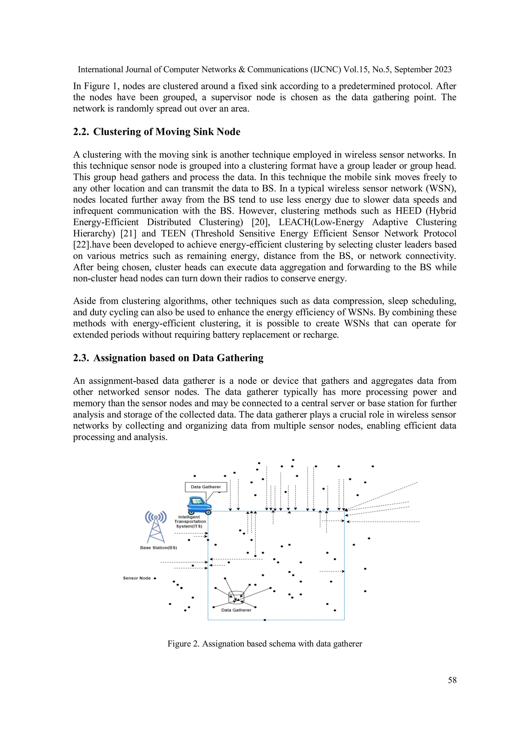 International Journal of Computer Networks & Communications (IJCNC) Vol.15, No.5, September 2023
58
In Figure 1, nodes are clustered around a fixed sink according to a predetermined protocol. After
the nodes have been grouped, a supervisor node is chosen as the data gathering point. The
network is randomly spread out over an area.
2.2. Clustering of Moving Sink Node
A clustering with the moving sink is another technique employed in wireless sensor networks. In
this technique sensor node is grouped into a clustering format have a group leader or group head.
This group head gathers and process the data. In this technique the mobile sink moves freely to
any other location and can transmit the data to BS. In a typical wireless sensor network (WSN),
nodes located further away from the BS tend to use less energy due to slower data speeds and
infrequent communication with the BS. However, clustering methods such as HEED (Hybrid
Energy-Efficient Distributed Clustering) [20], LEACH(Low-Energy Adaptive Clustering
Hierarchy) [21] and TEEN (Threshold Sensitive Energy Efficient Sensor Network Protocol
[22].have been developed to achieve energy-efficient clustering by selecting cluster leaders based
on various metrics such as remaining energy, distance from the BS, or network connectivity.
After being chosen, cluster heads can execute data aggregation and forwarding to the BS while
non-cluster head nodes can turn down their radios to conserve energy.
Aside from clustering algorithms, other techniques such as data compression, sleep scheduling,
and duty cycling can also be used to enhance the energy efficiency of WSNs. By combining these
methods with energy-efficient clustering, it is possible to create WSNs that can operate for
extended periods without requiring battery replacement or recharge.
2.3. Assignation based on Data Gathering
An assignment-based data gatherer is a node or device that gathers and aggregates data from
other networked sensor nodes. The data gatherer typically has more processing power and
memory than the sensor nodes and may be connected to a central server or base station for further
analysis and storage of the collected data. The data gatherer plays a crucial role in wireless sensor
networks by collecting and organizing data from multiple sensor nodes, enabling efficient data
processing and analysis.
Figure 2. Assignation based schema with data gatherer
 