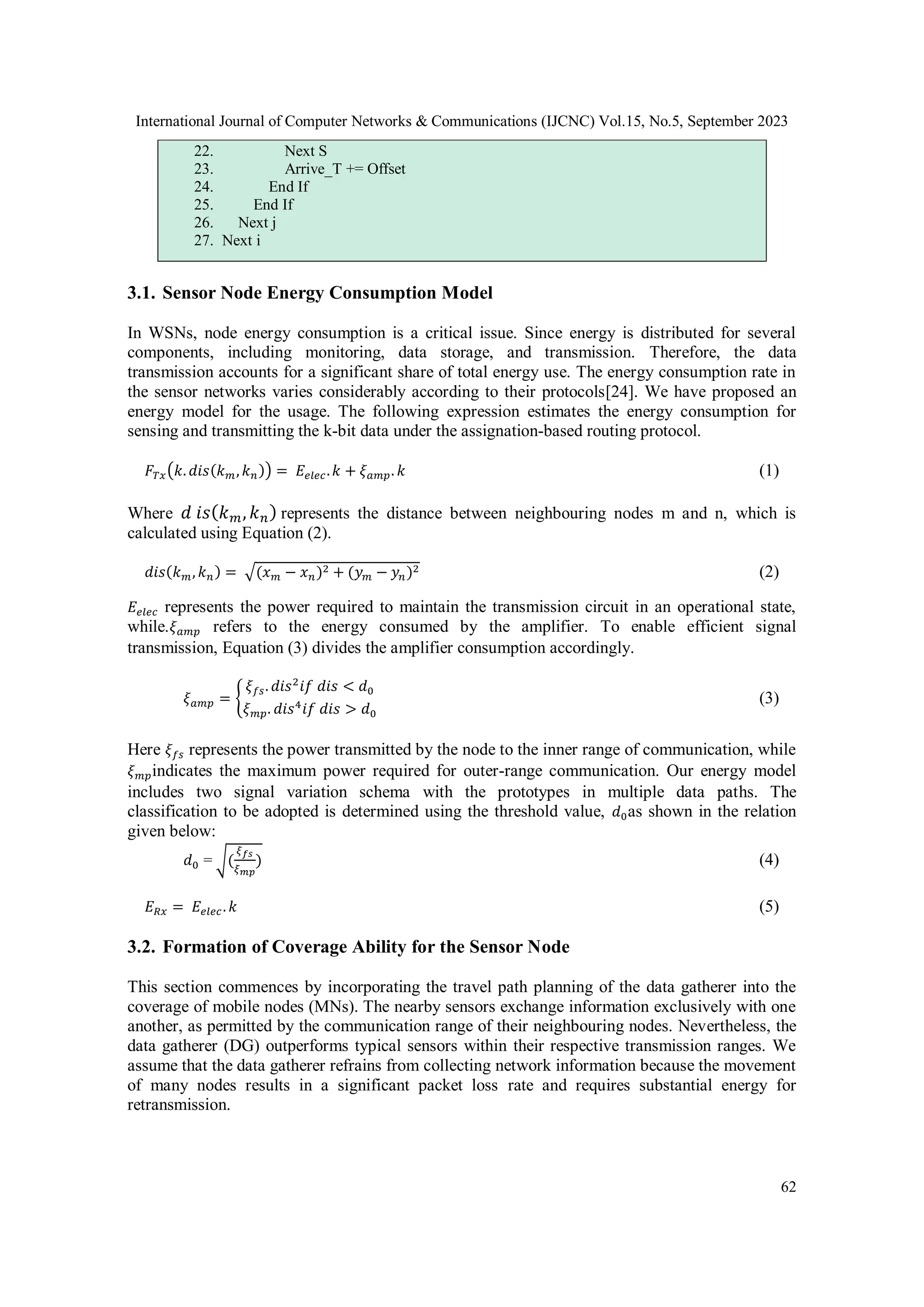 International Journal of Computer Networks & Communications (IJCNC) Vol.15, No.5, September 2023
62
22. Next S
23. Arrive_T += Offset
24. End If
25. End If
26. Next j
27. Next i
3.1. Sensor Node Energy Consumption Model
In WSNs, node energy consumption is a critical issue. Since energy is distributed for several
components, including monitoring, data storage, and transmission. Therefore, the data
transmission accounts for a significant share of total energy use. The energy consumption rate in
the sensor networks varies considerably according to their protocols[24]. We have proposed an
energy model for the usage. The following expression estimates the energy consumption for
sensing and transmitting the k-bit data under the assignation-based routing protocol.
𝐹𝑇𝑥(𝑘. 𝑑𝑖𝑠(𝑘𝑚, 𝑘𝑛)) = 𝐸𝑒𝑙𝑒𝑐.𝑘 + 𝜉𝑎𝑚𝑝. 𝑘 (1)
Where 𝑑 𝑖𝑠(𝑘𝑚, 𝑘𝑛) represents the distance between neighbouring nodes m and n, which is
calculated using Equation (2).
𝑑𝑖𝑠(𝑘𝑚, 𝑘𝑛) = √(𝑥𝑚 − 𝑥𝑛)2 + (𝑦𝑚 − 𝑦𝑛)2 (2)
𝐸𝑒𝑙𝑒𝑐 represents the power required to maintain the transmission circuit in an operational state,
while.𝜉𝑎𝑚𝑝 refers to the energy consumed by the amplifier. To enable efficient signal
transmission, Equation (3) divides the amplifier consumption accordingly.
𝜉𝑎𝑚𝑝 = {
𝜉𝑓𝑠. 𝑑𝑖𝑠2
𝑖𝑓 𝑑𝑖𝑠 < 𝑑0
𝜉𝑚𝑝. 𝑑𝑖𝑠4
𝑖𝑓 𝑑𝑖𝑠 > 𝑑0
(3)
Here 𝜉𝑓𝑠 represents the power transmitted by the node to the inner range of communication, while
𝜉𝑚𝑝indicates the maximum power required for outer-range communication. Our energy model
includes two signal variation schema with the prototypes in multiple data paths. The
classification to be adopted is determined using the threshold value, 𝑑0as shown in the relation
given below:
𝑑0 = √(
𝜉𝑓𝑠
𝜉𝑚𝑝
) (4)
𝐸𝑅𝑥 = 𝐸𝑒𝑙𝑒𝑐. 𝑘 (5)
3.2. Formation of Coverage Ability for the Sensor Node
This section commences by incorporating the travel path planning of the data gatherer into the
coverage of mobile nodes (MNs). The nearby sensors exchange information exclusively with one
another, as permitted by the communication range of their neighbouring nodes. Nevertheless, the
data gatherer (DG) outperforms typical sensors within their respective transmission ranges. We
assume that the data gatherer refrains from collecting network information because the movement
of many nodes results in a significant packet loss rate and requires substantial energy for
retransmission.
 