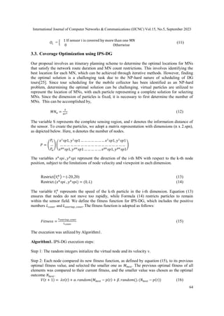 International Journal of Computer Networks & Communications (IJCNC) Vol.15, No.5, September 2023
64
𝑂𝑖 = {
1 If sensor i is covered by more than one MN
0 Otherwise
(11)
3.3. Coverage Optimization using IPS-DG
Our proposal involves an itinerary planning scheme to determine the optimal locations for MNs
that satisfy the network route duration and MN count restrictions. This involves identifying the
best location for each MN, which can be achieved through iterative methods. However, finding
the optimal solution is a challenging task due to the NP-hard nature of scheduling of DG
tours[25]. Since tour scheduling for the mobile collector has been identified as an NP-hard
problem, determining the optimal solution can be challenging. virtual particles are utilized to
represent the location of MNs, with each particle representing a complete solution for selecting
MNs. Since the dimension of particles is fixed, it is necessary to first determine the number of
MNs. This can be accomplished by,
𝑀𝑁𝑛 =
𝑆
𝜋𝑟2 (12)
The variable S represents the complete sensing region, and r denotes the information distance of
the sensor. To create the particles, we adopt a matrix representation with dimensions (n x 2.spn),
as depicted below. Here, n denotes the number of nodes.
𝑃 = (
𝑃1
…
𝑃𝑛
)(
𝑥1
𝑠𝑝1, 𝑦1
𝑠𝑝1 … … … … … … … 𝑥1
𝑠𝑝1, 𝑦1
𝑠𝑝1
… … … … … … … … … … … … … … … … … … …
𝑥𝑝𝑛
𝑠𝑝1, 𝑦𝑝𝑛
𝑠𝑝1 … … … … … 𝑥𝑝𝑛
𝑠𝑝1, 𝑦𝑝𝑛
𝑠𝑝1
)
The variables 𝑥𝑘
𝑠𝑝𝑖 , 𝑦𝑘
𝑠𝑝𝑖 represent the direction of the i-th MN with respect to the k-th node
position, subject to the limitations of node velocity and viewpoint in each dimension.
Restrict(𝑉𝑖
𝑘
) = (-20,20) (13)
Restrict.(𝑥𝑘
𝑠𝑝𝑖 , 𝑦𝑘
𝑠𝑝𝑖) = (0, 𝐿) (14)
The variable 𝑉𝑖
𝑘
represents the speed of the k-th particle in the i-th dimension. Equation (13)
ensures that nodes do not move too rapidly, while Formula (14) restricts particles to remain
within the sensor field. We define the fitness function for IPS-DG, which includes the positive
numbers 𝐿𝑐𝑜𝑣𝑒𝑟 and 𝐿𝑜𝑣𝑒𝑟𝑙𝑎𝑝_𝑐𝑜𝑣𝑒𝑟.The fitness function is adopted as follows:
𝐹𝑖𝑡𝑛𝑒𝑠𝑠 =
𝐿𝑜𝑣𝑒𝑟𝑙𝑎𝑝_𝑐𝑜𝑣𝑒𝑟
𝐿𝑐𝑜𝑣𝑒𝑟
(15)
The execution was utilized by Algorithm1.
Algorithm1. IPS-DG execution steps:
Step 1: The random integers initialize the virtual node and its velocity v.
Step 2: Each node compared its new fitness function, as defined by equation (15), to its previous
optimal fitness value, and selected the smaller one as 𝑀𝑏𝑒𝑠𝑡. The previous optimal fitness of all
elements was compared to their current fitness, and the smaller value was chosen as the optimal
outcome 𝑁𝑏𝑒𝑠𝑡.
𝑉(𝑡 + 1) = 𝜆𝑣(𝑡) + 𝛼. 𝑟𝑎𝑛𝑑𝑜𝑚(𝑀𝑏𝑒𝑠𝑡 − 𝑝(𝑡) + 𝛽. 𝑟𝑎𝑛𝑑𝑜𝑚(). (𝑁𝑏𝑒𝑠𝑡 − 𝑝(𝑡)) (16)
 