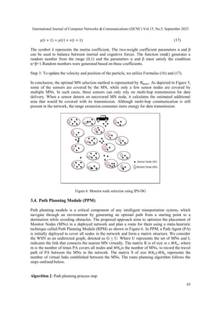 International Journal of Computer Networks & Communications (IJCNC) Vol.15, No.5, September 2023
65
𝑝(𝑡 + 1) = 𝑝(𝑡) + 𝑣(𝑡 + 1) (17)
The symbol 𝜆 represents the inertia coefficient, The two-weight coefficient parameters α and β
can be used to balance between inertial and cognitive forces. The function rand() generates a
random number from the range (0,1) and the parameters α and β must satisfy the condition
α+β=1.Random numbers were generated based on these coefficients.
Step 3: To update the velocity and position of the particle, we utilize Formulas (16) and (17).
In conclusion, the optimal MN selection method is represented by 𝑁𝑏𝑒𝑠𝑡. As depicted in Figure 5,
some of the sensors are covered by the MN, while only a few sensor nodes are covered by
multiple MNs. In such cases, these sensors can only rely on multi-hop transmission for data
delivery. When a sensor detects an uncovered MN node, it calculates the estimated additional
area that would be covered with its transmission. Although multi-hop communication is still
present in the network, the range extension consumes more energy for data transmission.
Figure 6. Monitor node selection using IPS-DG
3.4. Path Planning Module (PPM)
Path planning module is a critical component of any intelligent transportation system, which
navigate through an environment by generating an optimal path from a starting point to a
destination while avoiding obstacles. The proposed approach aims to optimize the placement of
Monitor Nodes (MNs) in a deployed network and plan a route for them using a meta-heuristic
technique called Path Planning Module (RPM) as shown in Figure 6. In PPM, a Path Agent (PA)
is initially deployed to cover all nodes in the network and form a matrix structure. We consider
the WSN as an undirected graph, denoted as G ≤ U. Where U represents the set of MNs and L
indicates the link that connects the nearest MN virtually. The matrix R is of size m x 𝑀𝑁𝑛, where
m is the number of times PA covers all nodes and 𝑀𝑁𝑛is the number of MNs, to record the travel
path of PA between the MNs in the network. The matrix S of size 𝑀𝑁𝑛x 𝑀𝑁𝑛 represents the
number of virtual links established between the MNs. The route planning algorithm follows the
steps outlined below.
Algorithm 2: Path planning process step
 
