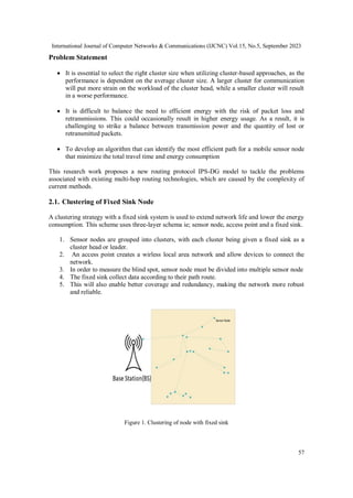International Journal of Computer Networks & Communications (IJCNC) Vol.15, No.5, September 2023
57
Problem Statement
 It is essential to select the right cluster size when utilizing cluster-based approaches, as the
performance is dependent on the average cluster size. A larger cluster for communication
will put more strain on the workload of the cluster head, while a smaller cluster will result
in a worse performance.
 It is difficult to balance the need to efficient energy with the risk of packet loss and
retransmissions. This could occasionally result in higher energy usage. As a result, it is
challenging to strike a balance between transmission power and the quantity of lost or
retransmitted packets.
 To develop an algorithm that can identify the most efficient path for a mobile sensor node
that minimize the total travel time and energy consumption
This research work proposes a new routing protocol IPS-DG model to tackle the problems
associated with existing multi-hop routing technologies, which are caused by the complexity of
current methods.
2.1. Clustering of Fixed Sink Node
A clustering strategy with a fixed sink system is used to extend network life and lower the energy
consumption. This scheme uses three-layer schema ie; sensor node, access point and a fixed sink.
1. Sensor nodes are grouped into clusters, with each cluster being given a fixed sink as a
cluster head or leader.
2. An access point creates a wirless local area network and allow devices to connect the
network.
3. In order to measure the blind spot, sensor node must be divided into multiple sensor node
4. The fixed sink collect data according to their path route.
5. This will also enable better coverage and redundancy, making the network more robust
and reliable.
Figure 1. Clustering of node with fixed sink
 
