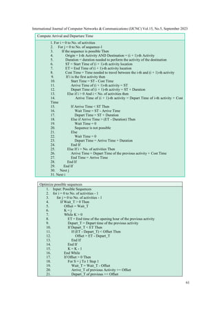 International Journal of Computer Networks & Communications (IJCNC) Vol.15, No.5, September 2023
61
Compute Arrival and Departure Time
1. For i = 0 to No. of activities
2. For j = 0 to No. of sequence-1
3. If the sequence is possible Then
4. Origin = I-th Activity AND Destination = (i + 1)-th Activity
5. Duration = duration needed to perform the activity of the destination
6. ST = Start Time of (i + 1)-th activity location
7. ET = End Time of (i + 1)-th activity location
8. Cost Time = Time needed to travel between the i-th and (i + 1)-th activity
9. If i is the first activity then
10. Start Time = ST - Cost Time
11. Arrive Time of (i + 1)-th activity = ST
12. Depart Time of (i + 1)-th activity = ST + Duration
13. Else if i > 0 And i < No. of activities then
14. Arrive Time of (i + 1)-th activity = Depart Time of i-th activity + Cost
Time
15. If Arrive Time < ST Then
16. Wait Time = ST - Arrive Time
17. Depart Time = ST + Duration
18. Else if Arrive Time > (ET - Duration) Then
19. Wait Time = 0
20. Sequence is not possible
21. Else
22. Wait Time = 0
23. Depart Time = Arrive Time + Duration
24. End If
25. Else If i = No. of activities Then
26. Arrive Time = Depart Time of the previous activity + Cost Time
27. End Time = Arrive Time
28. End If
29. End If
30. Next j
31. Next i
Optimize possible sequences
1. Input: Possible Sequences
2. for i = 0 to No. of activities - 1
3. for j = 0 to No. of activities - 1
4. If Wait_T > 0 Then
5. Offset = Wait_T
6. K = j
7. While K > 0
8. ET = End time of the opening hour of the previous activity
9. Depart_T = Depart time of the previous activity
10. If Depart_T < ET Then
11. If (ET - Depart_T) < Offset Then
12. Offset = ET - Depart_T
13. End If
14. End If
15. K = K - 1
16. End While
17. If Offset > 0 Then
18. For S = j To 1 Step 1
19. Wait_T = Wait_T - Offset
20. Arrive_T of previous Activity += Offset
21. Depart_T of previous += Offset
 
