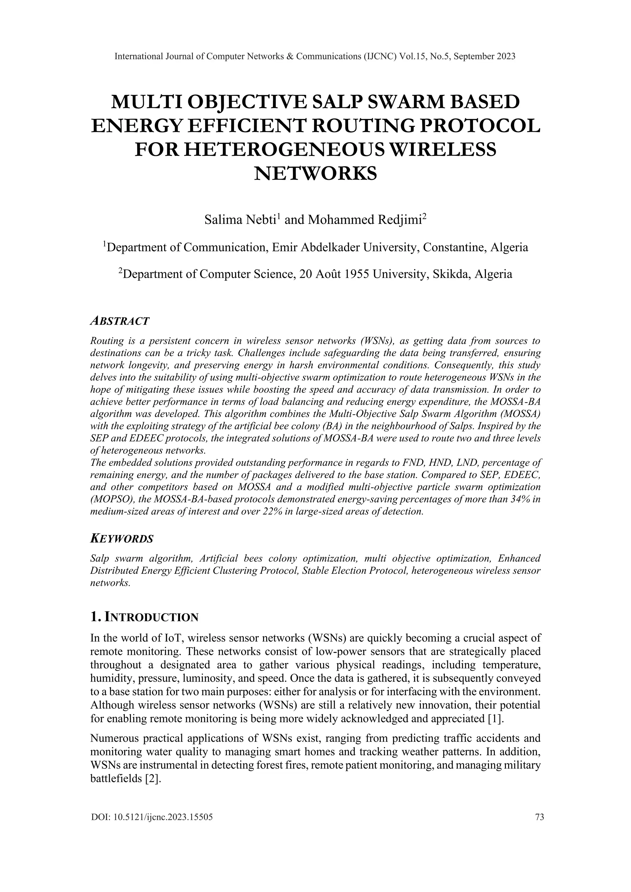 MULTI OBJECTIVE SALP SWARM BASED ENERGY EFFICIENT ROUTING PROTOCOL FOR HETEROGENEOUS WIRELESS NETWORKS Salima Nebti1 and Mohammed Redjimi2 1 Department of Communication, Emir Abdelkader University, Constantine, Algeria 2 Department of Computer Science, 20 Août 1955 University, Skikda, Algeria ABSTRACT Routing is a persistent concern in wireless sensor networks (WSNs), as getting data from sources to destinations can be a tricky task. Challenges include safeguarding the data being transferred, ensuring network longevity, and preserving energy in harsh environmental conditions. Consequently, this study delves into the suitability of using multi-objective swarm optimization to route heterogeneous WSNs in the hope of mitigating these issues while boosting the speed and accuracy of data transmission. In order to achieve better performance in terms of load balancing and reducing energy expenditure, the MOSSA-BA algorithm was developed. This algorithm combines the Multi-Objective Salp Swarm Algorithm (MOSSA) with the exploiting strategy of the artificial bee colony (BA) in the neighbourhood of Salps. Inspired by the SEP and EDEEC protocols, the integrated solutions of MOSSA-BA were used to route two and three levels of heterogeneous networks. The embedded solutions provided outstanding performance in regards to FND, HND, LND, percentage of remaining energy, and the number of packages delivered to the base station. Compared to SEP, EDEEC, and other competitors based on MOSSA and a modified multi-objective particle swarm optimization (MOPSO), the MOSSA-BA-based protocols demonstrated energy-saving percentages of more than 34% in medium-sized areas of interest and over 22% in large-sized areas of detection. KEYWORDS Salp swarm algorithm, Artificial bees colony optimization, multi objective optimization, Enhanced Distributed Energy Efficient Clustering Protocol, Stable Election Protocol, heterogeneous wireless sensor networks. 1. INTRODUCTION In the world of IoT, wireless sensor networks (WSNs) are quickly becoming a crucial aspect of remote monitoring. These networks consist of low-power sensors that are strategically placed throughout a designated area to gather various physical readings, including temperature, humidity, pressure, luminosity, and speed. Once the data is gathered, it is subsequently conveyed to a base station for two main purposes: either for analysis or for interfacing with the environment. Although wireless sensor networks (WSNs) are still a relatively new innovation, their potential for enabling remote monitoring is being more widely acknowledged and appreciated [1]. Numerous practical applications of WSNs exist, ranging from predicting traffic accidents and monitoring water quality to managing smart homes and tracking weather patterns. In addition, WSNs are instrumental in detecting forest fires, remote patient monitoring, and managing military battlefields [2]. International Journal of Computer Networks & Communications (IJCNC) Vol.15, No.5, September 2023 DOI: 10.5121/ijcnc.2023.15505 73 