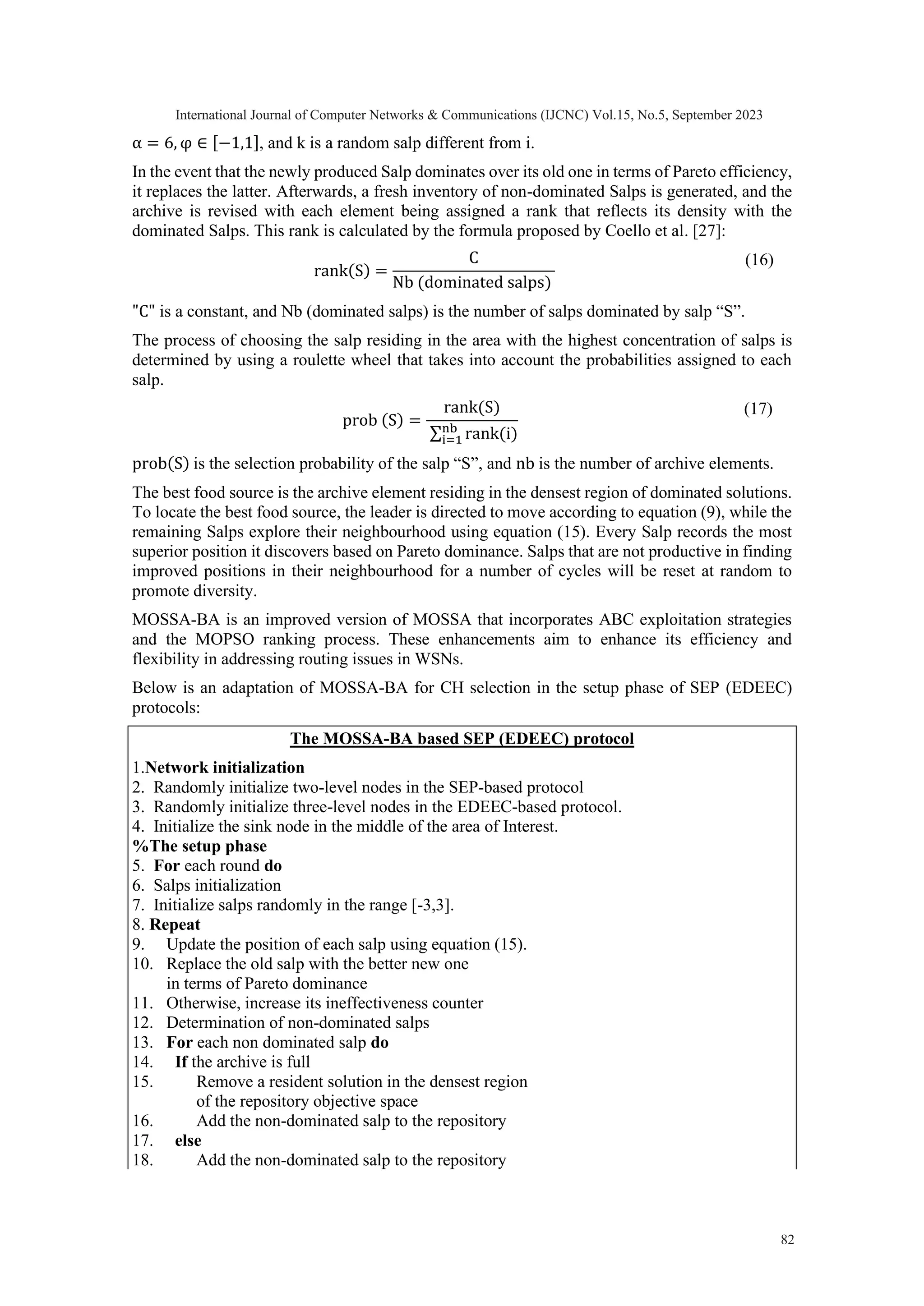 α = 6, φ ∈ [−1,1], and k is a random salp different from i. In the event that the newly produced Salp dominates over its old one in terms of Pareto efficiency, it replaces the latter. Afterwards, a fresh inventory of non-dominated Salps is generated, and the archive is revised with each element being assigned a rank that reflects its density with the dominated Salps. This rank is calculated by the formula proposed by Coello et al. [27]: rank(S) = C Nb (dominated salps) (16) "C" is a constant, and Nb (dominated salps) is the number of salps dominated by salp “S”. The process of choosing the salp residing in the area with the highest concentration of salps is determined by using a roulette wheel that takes into account the probabilities assigned to each salp. prob (S) = rank(S) ∑ rank(i) nb i=1 (17) prob(S) is the selection probability of the salp “S”, and nb is the number of archive elements. The best food source is the archive element residing in the densest region of dominated solutions. To locate the best food source, the leader is directed to move according to equation (9), while the remaining Salps explore their neighbourhood using equation (15). Every Salp records the most superior position it discovers based on Pareto dominance. Salps that are not productive in finding improved positions in their neighbourhood for a number of cycles will be reset at random to promote diversity. MOSSA-BA is an improved version of MOSSA that incorporates ABC exploitation strategies and the MOPSO ranking process. These enhancements aim to enhance its efficiency and flexibility in addressing routing issues in WSNs. Below is an adaptation of MOSSA-BA for CH selection in the setup phase of SEP (EDEEC) protocols: The MOSSA-BA based SEP (EDEEC) protocol 1.Network initialization 2. Randomly initialize two-level nodes in the SEP-based protocol 3. Randomly initialize three-level nodes in the EDEEC-based protocol. 4. Initialize the sink node in the middle of the area of Interest. %The setup phase 5. For each round do 6. Salps initialization 7. Initialize salps randomly in the range [-3,3]. 8. Repeat 9. Update the position of each salp using equation (15). 10. Replace the old salp with the better new one in terms of Pareto dominance 11. Otherwise, increase its ineffectiveness counter 12. Determination of non-dominated salps 13. For each non dominated salp do 14. If the archive is full 15. Remove a resident solution in the densest region of the repository objective space 16. Add the non-dominated salp to the repository 17. else 18. Add the non-dominated salp to the repository International Journal of Computer Networks & Communications (IJCNC) Vol.15, No.5, September 2023 82 