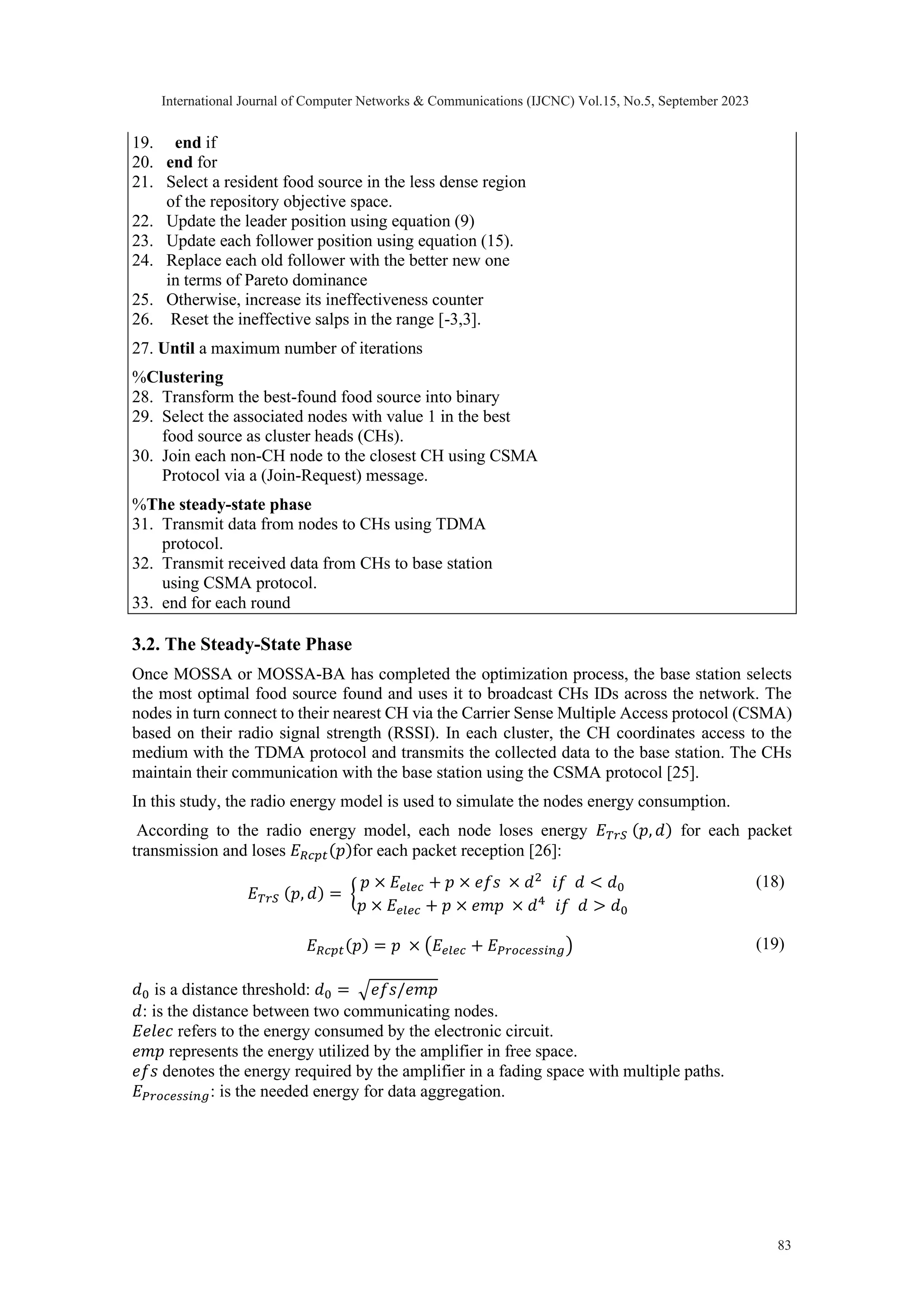 19. end if 20. end for 21. Select a resident food source in the less dense region of the repository objective space. 22. Update the leader position using equation (9) 23. Update each follower position using equation (15). 24. Replace each old follower with the better new one in terms of Pareto dominance 25. Otherwise, increase its ineffectiveness counter 26. Reset the ineffective salps in the range [-3,3]. 27. Until a maximum number of iterations %Clustering 28. Transform the best-found food source into binary 29. Select the associated nodes with value 1 in the best food source as cluster heads (CHs). 30. Join each non-CH node to the closest CH using CSMA Protocol via a (Join-Request) message. %The steady-state phase 31. Transmit data from nodes to CHs using TDMA protocol. 32. Transmit received data from CHs to base station using CSMA protocol. 33. end for each round 3.2. The Steady-State Phase Once MOSSA or MOSSA-BA has completed the optimization process, the base station selects the most optimal food source found and uses it to broadcast CHs IDs across the network. The nodes in turn connect to their nearest CH via the Carrier Sense Multiple Access protocol (CSMA) based on their radio signal strength (RSSI). In each cluster, the CH coordinates access to the medium with the TDMA protocol and transmits the collected data to the base station. The CHs maintain their communication with the base station using the CSMA protocol [25]. In this study, the radio energy model is used to simulate the nodes energy consumption. According to the radio energy model, each node loses energy 𝐸𝑇𝑟𝑆 (𝑝, 𝑑) for each packet transmission and loses 𝐸𝑅𝑐𝑝𝑡(𝑝)for each packet reception [26]: 𝐸𝑇𝑟𝑆 (𝑝, 𝑑) = { 𝑝 × 𝐸𝑒𝑙𝑒𝑐 + 𝑝 × 𝑒𝑓𝑠 × 𝑑2 𝑖𝑓 𝑑 < 𝑑0 𝑝 × 𝐸𝑒𝑙𝑒𝑐 + 𝑝 × 𝑒𝑚𝑝 × 𝑑4 𝑖𝑓 𝑑 > 𝑑0 (18) 𝐸𝑅𝑐𝑝𝑡(𝑝) = 𝑝 × (𝐸𝑒𝑙𝑒𝑐 + 𝐸𝑃𝑟𝑜𝑐𝑒𝑠𝑠𝑖𝑛𝑔) (19) 𝑑0 is a distance threshold: 𝑑0 = √𝑒𝑓𝑠/𝑒𝑚𝑝 𝑑: is the distance between two communicating nodes. 𝐸𝑒𝑙𝑒𝑐 refers to the energy consumed by the electronic circuit. 𝑒𝑚𝑝 represents the energy utilized by the amplifier in free space. 𝑒𝑓𝑠 denotes the energy required by the amplifier in a fading space with multiple paths. 𝐸𝑃𝑟𝑜𝑐𝑒𝑠𝑠𝑖𝑛𝑔: is the needed energy for data aggregation. International Journal of Computer Networks & Communications (IJCNC) Vol.15, No.5, September 2023 83 