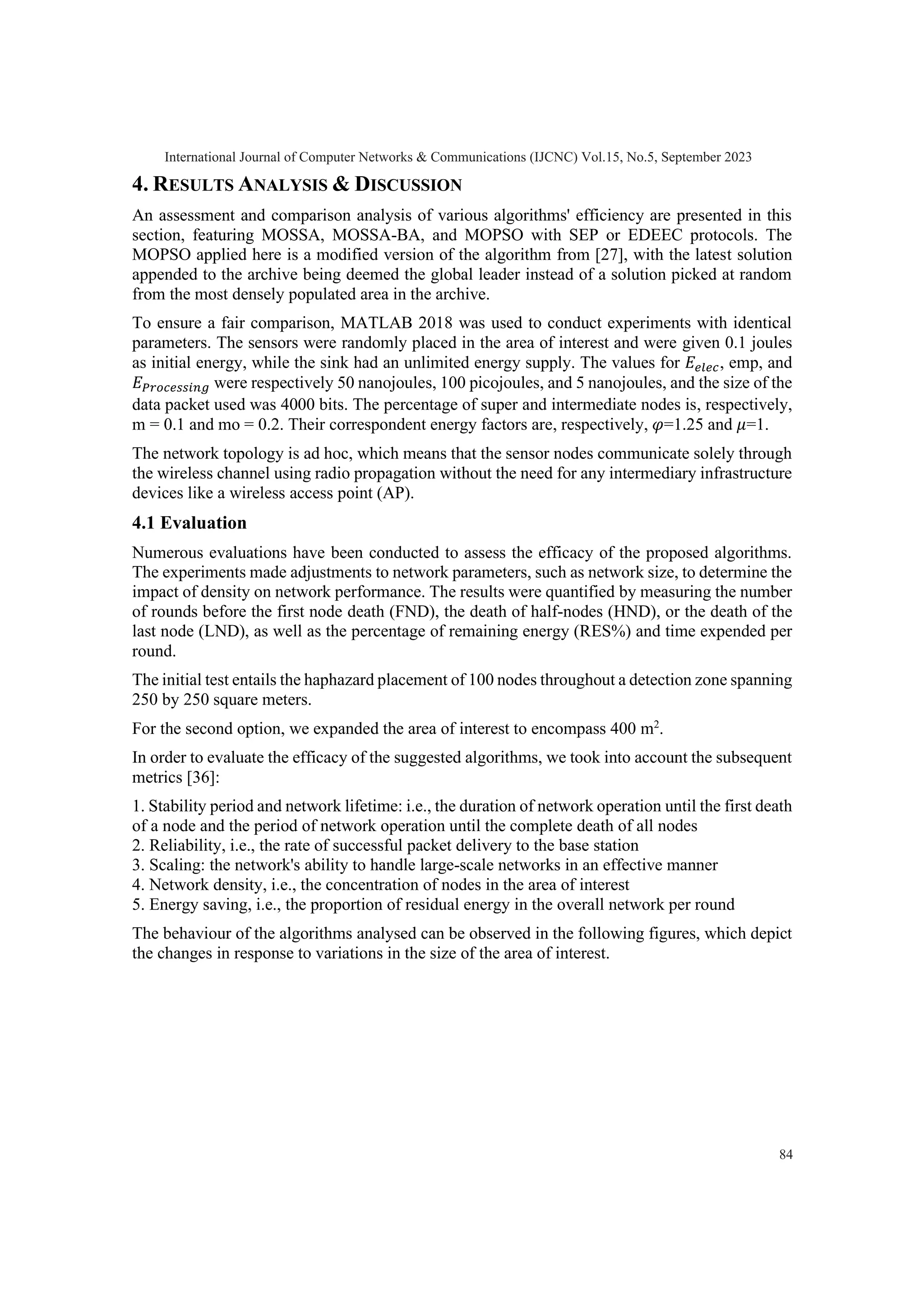 4. RESULTS ANALYSIS & DISCUSSION An assessment and comparison analysis of various algorithms' efficiency are presented in this section, featuring MOSSA, MOSSA-BA, and MOPSO with SEP or EDEEC protocols. The MOPSO applied here is a modified version of the algorithm from [27], with the latest solution appended to the archive being deemed the global leader instead of a solution picked at random from the most densely populated area in the archive. To ensure a fair comparison, MATLAB 2018 was used to conduct experiments with identical parameters. The sensors were randomly placed in the area of interest and were given 0.1 joules as initial energy, while the sink had an unlimited energy supply. The values for 𝐸𝑒𝑙𝑒𝑐, emp, and 𝐸𝑃𝑟𝑜𝑐𝑒𝑠𝑠𝑖𝑛𝑔 were respectively 50 nanojoules, 100 picojoules, and 5 nanojoules, and the size of the data packet used was 4000 bits. The percentage of super and intermediate nodes is, respectively, m = 0.1 and mo = 0.2. Their correspondent energy factors are, respectively, 𝜑=1.25 and 𝜇=1. The network topology is ad hoc, which means that the sensor nodes communicate solely through the wireless channel using radio propagation without the need for any intermediary infrastructure devices like a wireless access point (AP). 4.1 Evaluation Numerous evaluations have been conducted to assess the efficacy of the proposed algorithms. The experiments made adjustments to network parameters, such as network size, to determine the impact of density on network performance. The results were quantified by measuring the number of rounds before the first node death (FND), the death of half-nodes (HND), or the death of the last node (LND), as well as the percentage of remaining energy (RES%) and time expended per round. The initial test entails the haphazard placement of 100 nodes throughout a detection zone spanning 250 by 250 square meters. For the second option, we expanded the area of interest to encompass 400 m2 . In order to evaluate the efficacy of the suggested algorithms, we took into account the subsequent metrics [36]: 1. Stability period and network lifetime: i.e., the duration of network operation until the first death of a node and the period of network operation until the complete death of all nodes 2. Reliability, i.e., the rate of successful packet delivery to the base station 3. Scaling: the network's ability to handle large-scale networks in an effective manner 4. Network density, i.e., the concentration of nodes in the area of interest 5. Energy saving, i.e., the proportion of residual energy in the overall network per round The behaviour of the algorithms analysed can be observed in the following figures, which depict the changes in response to variations in the size of the area of interest. International Journal of Computer Networks & Communications (IJCNC) Vol.15, No.5, September 2023 84 