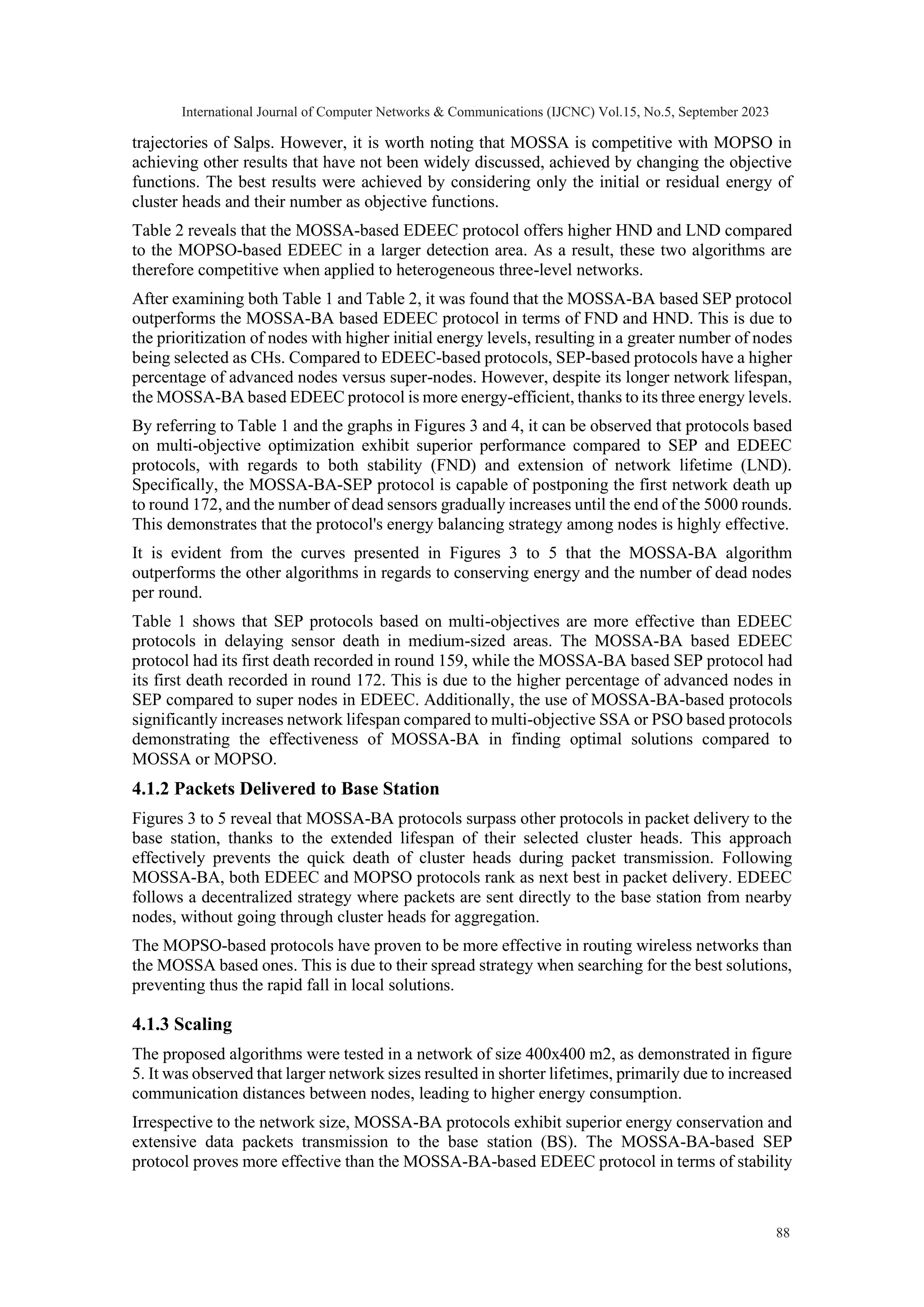 trajectories of Salps. However, it is worth noting that MOSSA is competitive with MOPSO in achieving other results that have not been widely discussed, achieved by changing the objective functions. The best results were achieved by considering only the initial or residual energy of cluster heads and their number as objective functions. Table 2 reveals that the MOSSA-based EDEEC protocol offers higher HND and LND compared to the MOPSO-based EDEEC in a larger detection area. As a result, these two algorithms are therefore competitive when applied to heterogeneous three-level networks. After examining both Table 1 and Table 2, it was found that the MOSSA-BA based SEP protocol outperforms the MOSSA-BA based EDEEC protocol in terms of FND and HND. This is due to the prioritization of nodes with higher initial energy levels, resulting in a greater number of nodes being selected as CHs. Compared to EDEEC-based protocols, SEP-based protocols have a higher percentage of advanced nodes versus super-nodes. However, despite its longer network lifespan, the MOSSA-BA based EDEEC protocol is more energy-efficient, thanks to its three energy levels. By referring to Table 1 and the graphs in Figures 3 and 4, it can be observed that protocols based on multi-objective optimization exhibit superior performance compared to SEP and EDEEC protocols, with regards to both stability (FND) and extension of network lifetime (LND). Specifically, the MOSSA-BA-SEP protocol is capable of postponing the first network death up to round 172, and the number of dead sensors gradually increases until the end of the 5000 rounds. This demonstrates that the protocol's energy balancing strategy among nodes is highly effective. It is evident from the curves presented in Figures 3 to 5 that the MOSSA-BA algorithm outperforms the other algorithms in regards to conserving energy and the number of dead nodes per round. Table 1 shows that SEP protocols based on multi-objectives are more effective than EDEEC protocols in delaying sensor death in medium-sized areas. The MOSSA-BA based EDEEC protocol had its first death recorded in round 159, while the MOSSA-BA based SEP protocol had its first death recorded in round 172. This is due to the higher percentage of advanced nodes in SEP compared to super nodes in EDEEC. Additionally, the use of MOSSA-BA-based protocols significantly increases network lifespan compared to multi-objective SSA or PSO based protocols demonstrating the effectiveness of MOSSA-BA in finding optimal solutions compared to MOSSA or MOPSO. 4.1.2 Packets Delivered to Base Station Figures 3 to 5 reveal that MOSSA-BA protocols surpass other protocols in packet delivery to the base station, thanks to the extended lifespan of their selected cluster heads. This approach effectively prevents the quick death of cluster heads during packet transmission. Following MOSSA-BA, both EDEEC and MOPSO protocols rank as next best in packet delivery. EDEEC follows a decentralized strategy where packets are sent directly to the base station from nearby nodes, without going through cluster heads for aggregation. The MOPSO-based protocols have proven to be more effective in routing wireless networks than the MOSSA based ones. This is due to their spread strategy when searching for the best solutions, preventing thus the rapid fall in local solutions. 4.1.3 Scaling The proposed algorithms were tested in a network of size 400x400 m2, as demonstrated in figure 5. It was observed that larger network sizes resulted in shorter lifetimes, primarily due to increased communication distances between nodes, leading to higher energy consumption. Irrespective to the network size, MOSSA-BA protocols exhibit superior energy conservation and extensive data packets transmission to the base station (BS). The MOSSA-BA-based SEP protocol proves more effective than the MOSSA-BA-based EDEEC protocol in terms of stability International Journal of Computer Networks & Communications (IJCNC) Vol.15, No.5, September 2023 88 