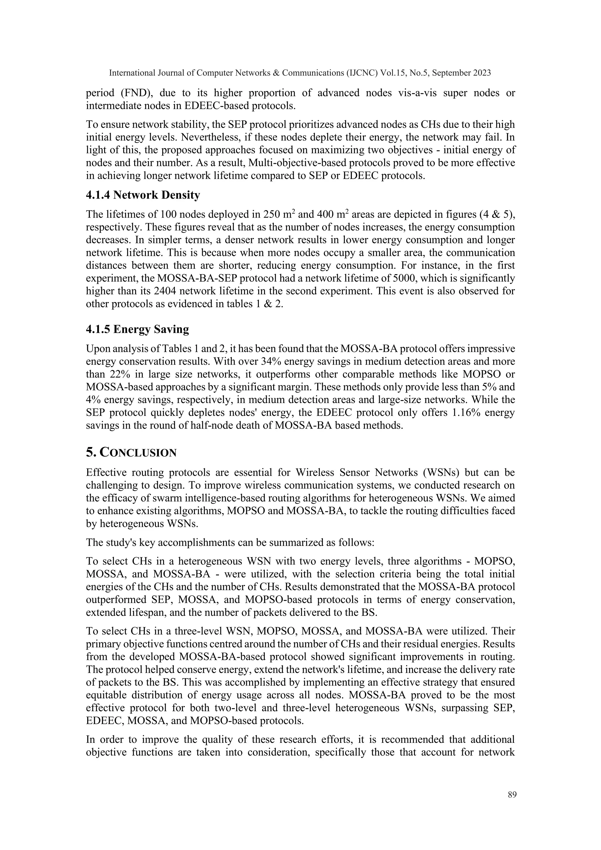 period (FND), due to its higher proportion of advanced nodes vis-a-vis super nodes or intermediate nodes in EDEEC-based protocols. To ensure network stability, the SEP protocol prioritizes advanced nodes as CHs due to their high initial energy levels. Nevertheless, if these nodes deplete their energy, the network may fail. In light of this, the proposed approaches focused on maximizing two objectives - initial energy of nodes and their number. As a result, Multi-objective-based protocols proved to be more effective in achieving longer network lifetime compared to SEP or EDEEC protocols. 4.1.4 Network Density The lifetimes of 100 nodes deployed in 250 m2 and 400 m2 areas are depicted in figures (4 & 5), respectively. These figures reveal that as the number of nodes increases, the energy consumption decreases. In simpler terms, a denser network results in lower energy consumption and longer network lifetime. This is because when more nodes occupy a smaller area, the communication distances between them are shorter, reducing energy consumption. For instance, in the first experiment, the MOSSA-BA-SEP protocol had a network lifetime of 5000, which is significantly higher than its 2404 network lifetime in the second experiment. This event is also observed for other protocols as evidenced in tables 1 & 2. 4.1.5 Energy Saving Upon analysis of Tables 1 and 2, it has been found that the MOSSA-BA protocol offers impressive energy conservation results. With over 34% energy savings in medium detection areas and more than 22% in large size networks, it outperforms other comparable methods like MOPSO or MOSSA-based approaches by a significant margin. These methods only provide less than 5% and 4% energy savings, respectively, in medium detection areas and large-size networks. While the SEP protocol quickly depletes nodes' energy, the EDEEC protocol only offers 1.16% energy savings in the round of half-node death of MOSSA-BA based methods. 5. CONCLUSION Effective routing protocols are essential for Wireless Sensor Networks (WSNs) but can be challenging to design. To improve wireless communication systems, we conducted research on the efficacy of swarm intelligence-based routing algorithms for heterogeneous WSNs. We aimed to enhance existing algorithms, MOPSO and MOSSA-BA, to tackle the routing difficulties faced by heterogeneous WSNs. The study's key accomplishments can be summarized as follows: To select CHs in a heterogeneous WSN with two energy levels, three algorithms - MOPSO, MOSSA, and MOSSA-BA - were utilized, with the selection criteria being the total initial energies of the CHs and the number of CHs. Results demonstrated that the MOSSA-BA protocol outperformed SEP, MOSSA, and MOPSO-based protocols in terms of energy conservation, extended lifespan, and the number of packets delivered to the BS. To select CHs in a three-level WSN, MOPSO, MOSSA, and MOSSA-BA were utilized. Their primary objective functions centred around the number of CHs and their residual energies. Results from the developed MOSSA-BA-based protocol showed significant improvements in routing. The protocol helped conserve energy, extend the network's lifetime, and increase the delivery rate of packets to the BS. This was accomplished by implementing an effective strategy that ensured equitable distribution of energy usage across all nodes. MOSSA-BA proved to be the most effective protocol for both two-level and three-level heterogeneous WSNs, surpassing SEP, EDEEC, MOSSA, and MOPSO-based protocols. In order to improve the quality of these research efforts, it is recommended that additional objective functions are taken into consideration, specifically those that account for network International Journal of Computer Networks & Communications (IJCNC) Vol.15, No.5, September 2023 89 