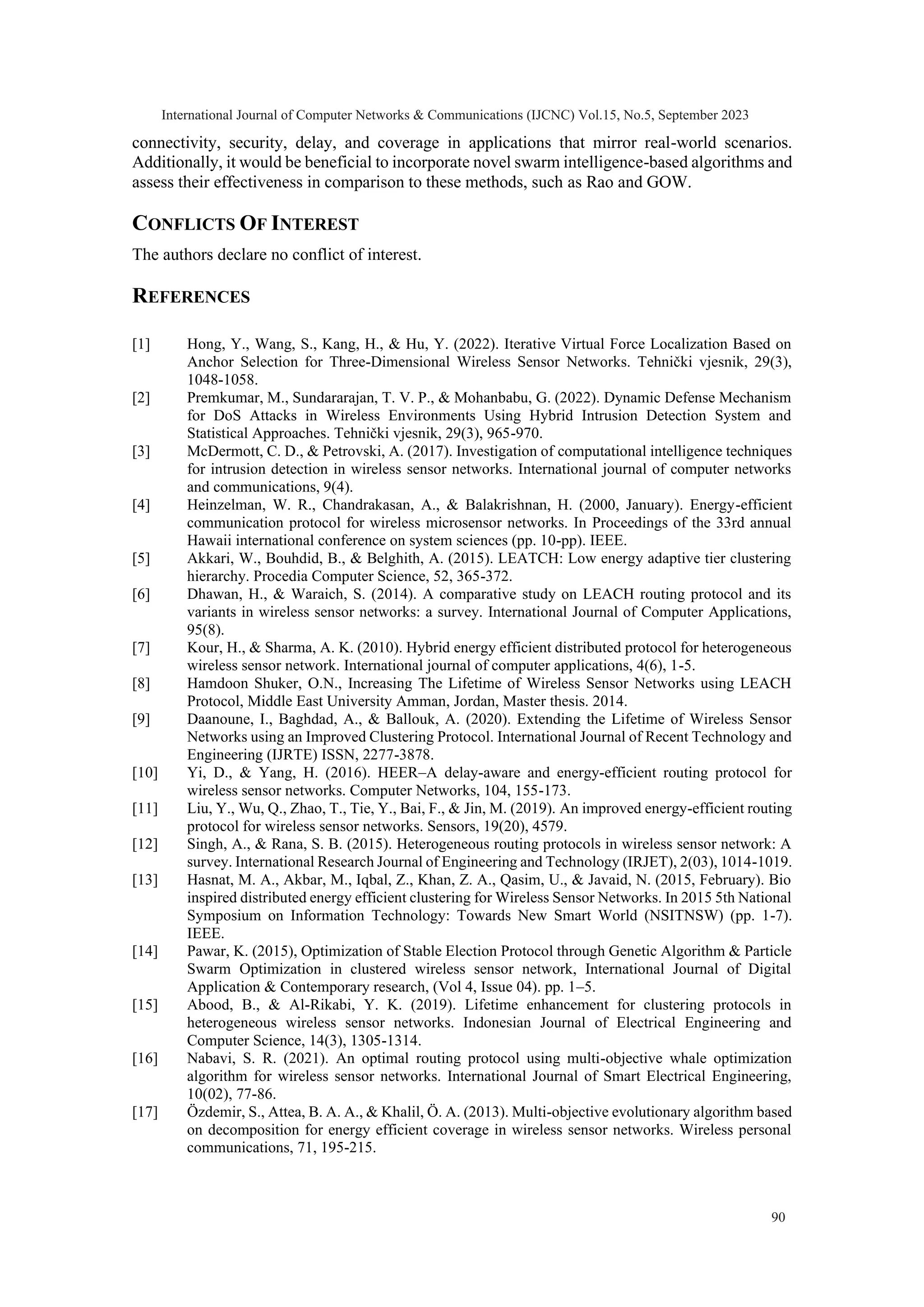 connectivity, security, delay, and coverage in applications that mirror real-world scenarios. Additionally, it would be beneficial to incorporate novel swarm intelligence-based algorithms and assess their effectiveness in comparison to these methods, such as Rao and GOW. CONFLICTS OF INTEREST The authors declare no conflict of interest. REFERENCES [1] Hong, Y., Wang, S., Kang, H., & Hu, Y. (2022). Iterative Virtual Force Localization Based on Anchor Selection for Three-Dimensional Wireless Sensor Networks. Tehnički vjesnik, 29(3), 1048-1058. [2] Premkumar, M., Sundararajan, T. V. P., & Mohanbabu, G. (2022). Dynamic Defense Mechanism for DoS Attacks in Wireless Environments Using Hybrid Intrusion Detection System and Statistical Approaches. Tehnički vjesnik, 29(3), 965-970. [3] McDermott, C. D., & Petrovski, A. (2017). Investigation of computational intelligence techniques for intrusion detection in wireless sensor networks. International journal of computer networks and communications, 9(4). [4] Heinzelman, W. R., Chandrakasan, A., & Balakrishnan, H. (2000, January). Energy-efficient communication protocol for wireless microsensor networks. In Proceedings of the 33rd annual Hawaii international conference on system sciences (pp. 10-pp). IEEE. [5] Akkari, W., Bouhdid, B., & Belghith, A. (2015). LEATCH: Low energy adaptive tier clustering hierarchy. Procedia Computer Science, 52, 365-372. [6] Dhawan, H., & Waraich, S. (2014). A comparative study on LEACH routing protocol and its variants in wireless sensor networks: a survey. International Journal of Computer Applications, 95(8). [7] Kour, H., & Sharma, A. K. (2010). Hybrid energy efficient distributed protocol for heterogeneous wireless sensor network. International journal of computer applications, 4(6), 1-5. [8] Hamdoon Shuker, O.N., Increasing The Lifetime of Wireless Sensor Networks using LEACH Protocol, Middle East University Amman, Jordan, Master thesis. 2014. [9] Daanoune, I., Baghdad, A., & Ballouk, A. (2020). Extending the Lifetime of Wireless Sensor Networks using an Improved Clustering Protocol. International Journal of Recent Technology and Engineering (IJRTE) ISSN, 2277-3878. [10] Yi, D., & Yang, H. (2016). HEER–A delay-aware and energy-efficient routing protocol for wireless sensor networks. Computer Networks, 104, 155-173. [11] Liu, Y., Wu, Q., Zhao, T., Tie, Y., Bai, F., & Jin, M. (2019). An improved energy-efficient routing protocol for wireless sensor networks. Sensors, 19(20), 4579. [12] Singh, A., & Rana, S. B. (2015). Heterogeneous routing protocols in wireless sensor network: A survey. International Research Journal of Engineering and Technology (IRJET), 2(03), 1014-1019. [13] Hasnat, M. A., Akbar, M., Iqbal, Z., Khan, Z. A., Qasim, U., & Javaid, N. (2015, February). Bio inspired distributed energy efficient clustering for Wireless Sensor Networks. In 2015 5th National Symposium on Information Technology: Towards New Smart World (NSITNSW) (pp. 1-7). IEEE. [14] Pawar, K. (2015), Optimization of Stable Election Protocol through Genetic Algorithm & Particle Swarm Optimization in clustered wireless sensor network, International Journal of Digital Application & Contemporary research, (Vol 4, Issue 04). pp. 1–5. [15] Abood, B., & Al-Rikabi, Y. K. (2019). Lifetime enhancement for clustering protocols in heterogeneous wireless sensor networks. Indonesian Journal of Electrical Engineering and Computer Science, 14(3), 1305-1314. [16] Nabavi, S. R. (2021). An optimal routing protocol using multi-objective whale optimization algorithm for wireless sensor networks. International Journal of Smart Electrical Engineering, 10(02), 77-86. [17] Özdemir, S., Attea, B. A. A., & Khalil, Ö. A. (2013). Multi-objective evolutionary algorithm based on decomposition for energy efficient coverage in wireless sensor networks. Wireless personal communications, 71, 195-215. International Journal of Computer Networks & Communications (IJCNC) Vol.15, No.5, September 2023 90 