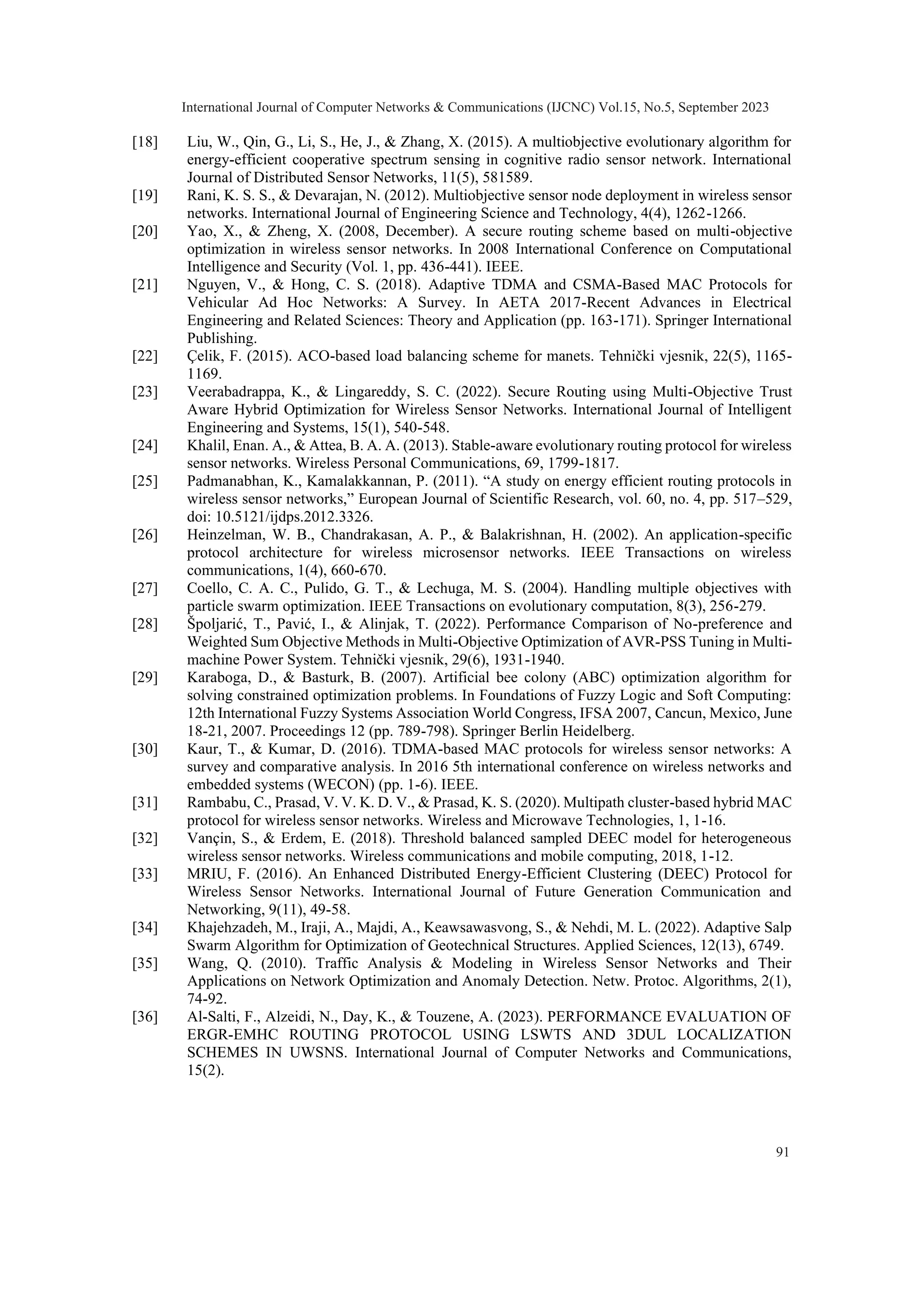 [18] Liu, W., Qin, G., Li, S., He, J., & Zhang, X. (2015). A multiobjective evolutionary algorithm for energy-efficient cooperative spectrum sensing in cognitive radio sensor network. International Journal of Distributed Sensor Networks, 11(5), 581589. [19] Rani, K. S. S., & Devarajan, N. (2012). Multiobjective sensor node deployment in wireless sensor networks. International Journal of Engineering Science and Technology, 4(4), 1262-1266. [20] Yao, X., & Zheng, X. (2008, December). A secure routing scheme based on multi-objective optimization in wireless sensor networks. In 2008 International Conference on Computational Intelligence and Security (Vol. 1, pp. 436-441). IEEE. [21] Nguyen, V., & Hong, C. S. (2018). Adaptive TDMA and CSMA-Based MAC Protocols for Vehicular Ad Hoc Networks: A Survey. In AETA 2017-Recent Advances in Electrical Engineering and Related Sciences: Theory and Application (pp. 163-171). Springer International Publishing. [22] Çelik, F. (2015). ACO-based load balancing scheme for manets. Tehnički vjesnik, 22(5), 1165- 1169. [23] Veerabadrappa, K., & Lingareddy, S. C. (2022). Secure Routing using Multi-Objective Trust Aware Hybrid Optimization for Wireless Sensor Networks. International Journal of Intelligent Engineering and Systems, 15(1), 540-548. [24] Khalil, Enan. A., & Attea, B. A. A. (2013). Stable-aware evolutionary routing protocol for wireless sensor networks. Wireless Personal Communications, 69, 1799-1817. [25] Padmanabhan, K., Kamalakkannan, P. (2011). “A study on energy efficient routing protocols in wireless sensor networks,” European Journal of Scientific Research, vol. 60, no. 4, pp. 517–529, doi: 10.5121/ijdps.2012.3326. [26] Heinzelman, W. B., Chandrakasan, A. P., & Balakrishnan, H. (2002). An application-specific protocol architecture for wireless microsensor networks. IEEE Transactions on wireless communications, 1(4), 660-670. [27] Coello, C. A. C., Pulido, G. T., & Lechuga, M. S. (2004). Handling multiple objectives with particle swarm optimization. IEEE Transactions on evolutionary computation, 8(3), 256-279. [28] Špoljarić, T., Pavić, I., & Alinjak, T. (2022). Performance Comparison of No-preference and Weighted Sum Objective Methods in Multi-Objective Optimization of AVR-PSS Tuning in Multi- machine Power System. Tehnički vjesnik, 29(6), 1931-1940. [29] Karaboga, D., & Basturk, B. (2007). Artificial bee colony (ABC) optimization algorithm for solving constrained optimization problems. In Foundations of Fuzzy Logic and Soft Computing: 12th International Fuzzy Systems Association World Congress, IFSA 2007, Cancun, Mexico, June 18-21, 2007. Proceedings 12 (pp. 789-798). Springer Berlin Heidelberg. [30] Kaur, T., & Kumar, D. (2016). TDMA-based MAC protocols for wireless sensor networks: A survey and comparative analysis. In 2016 5th international conference on wireless networks and embedded systems (WECON) (pp. 1-6). IEEE. [31] Rambabu, C., Prasad, V. V. K. D. V., & Prasad, K. S. (2020). Multipath cluster-based hybrid MAC protocol for wireless sensor networks. Wireless and Microwave Technologies, 1, 1-16. [32] Vançin, S., & Erdem, E. (2018). Threshold balanced sampled DEEC model for heterogeneous wireless sensor networks. Wireless communications and mobile computing, 2018, 1-12. [33] MRIU, F. (2016). An Enhanced Distributed Energy-Efficient Clustering (DEEC) Protocol for Wireless Sensor Networks. International Journal of Future Generation Communication and Networking, 9(11), 49-58. [34] Khajehzadeh, M., Iraji, A., Majdi, A., Keawsawasvong, S., & Nehdi, M. L. (2022). Adaptive Salp Swarm Algorithm for Optimization of Geotechnical Structures. Applied Sciences, 12(13), 6749. [35] Wang, Q. (2010). Traffic Analysis & Modeling in Wireless Sensor Networks and Their Applications on Network Optimization and Anomaly Detection. Netw. Protoc. Algorithms, 2(1), 74-92. [36] Al-Salti, F., Alzeidi, N., Day, K., & Touzene, A. (2023). PERFORMANCE EVALUATION OF ERGR-EMHC ROUTING PROTOCOL USING LSWTS AND 3DUL LOCALIZATION SCHEMES IN UWSNS. International Journal of Computer Networks and Communications, 15(2). International Journal of Computer Networks & Communications (IJCNC) Vol.15, No.5, September 2023 91 