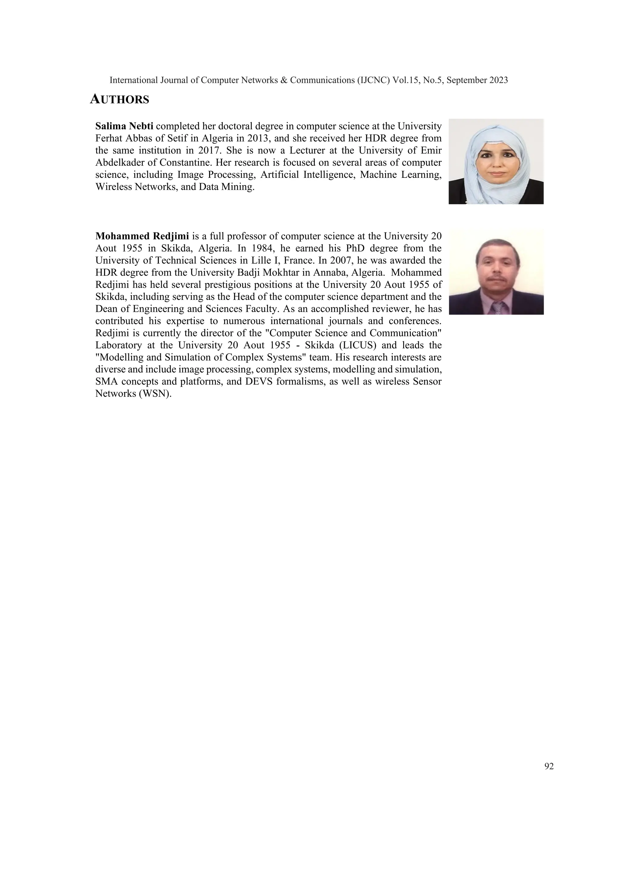 AUTHORS Salima Nebti completed her doctoral degree in computer science at the University Ferhat Abbas of Setif in Algeria in 2013, and she received her HDR degree from the same institution in 2017. She is now a Lecturer at the University of Emir Abdelkader of Constantine. Her research is focused on several areas of computer science, including Image Processing, Artificial Intelligence, Machine Learning, Wireless Networks, and Data Mining. Mohammed Redjimi is a full professor of computer science at the University 20 Aout 1955 in Skikda, Algeria. In 1984, he earned his PhD degree from the University of Technical Sciences in Lille I, France. In 2007, he was awarded the HDR degree from the University Badji Mokhtar in Annaba, Algeria. Mohammed Redjimi has held several prestigious positions at the University 20 Aout 1955 of Skikda, including serving as the Head of the computer science department and the Dean of Engineering and Sciences Faculty. As an accomplished reviewer, he has contributed his expertise to numerous international journals and conferences. Redjimi is currently the director of the "Computer Science and Communication" Laboratory at the University 20 Aout 1955 - Skikda (LICUS) and leads the "Modelling and Simulation of Complex Systems" team. His research interests are diverse and include image processing, complex systems, modelling and simulation, SMA concepts and platforms, and DEVS formalisms, as well as wireless Sensor Networks (WSN). International Journal of Computer Networks & Communications (IJCNC) Vol.15, No.5, September 2023 92 