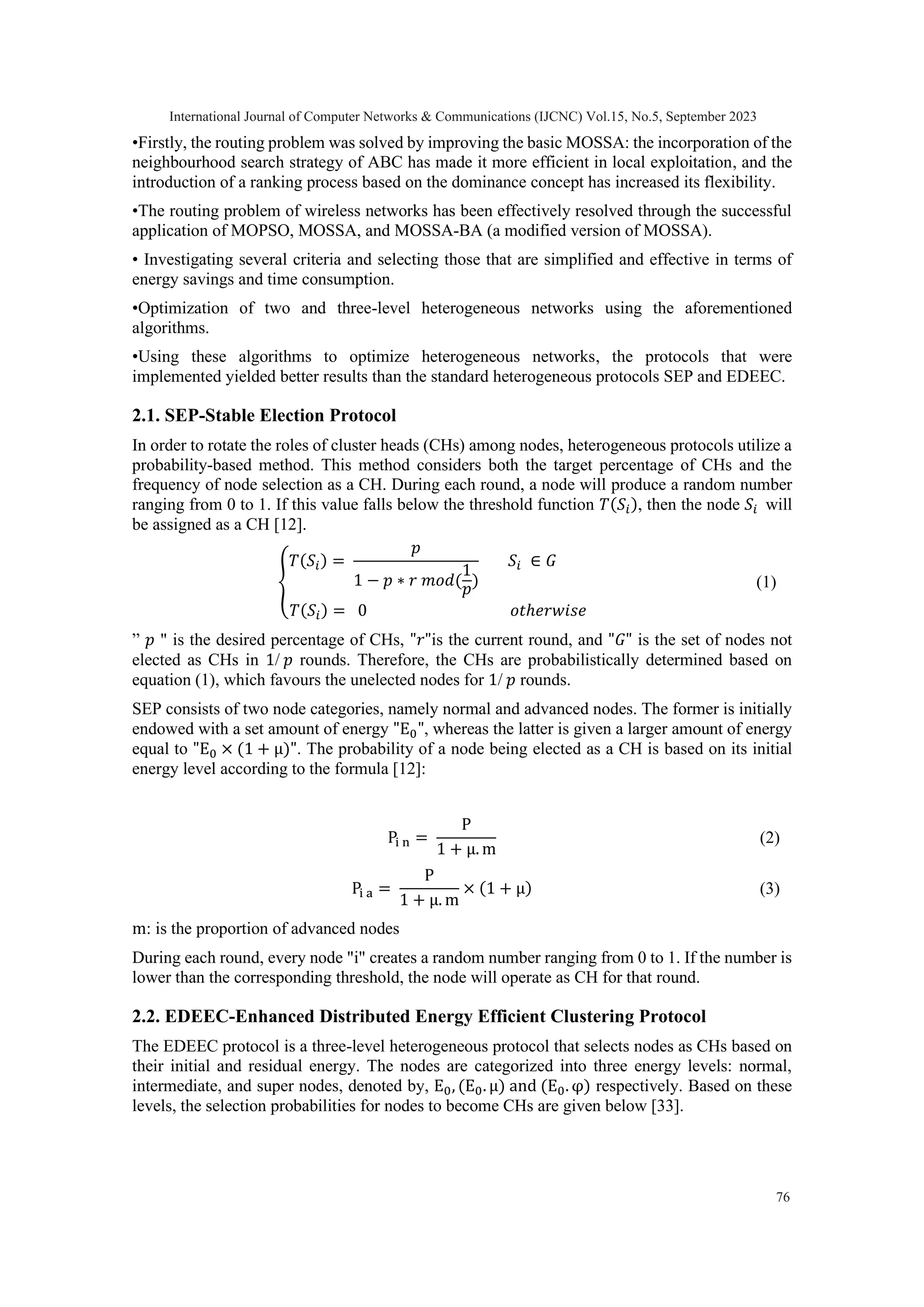 •Firstly, the routing problem was solved by improving the basic MOSSA: the incorporation of the neighbourhood search strategy of ABC has made it more efficient in local exploitation, and the introduction of a ranking process based on the dominance concept has increased its flexibility. •The routing problem of wireless networks has been effectively resolved through the successful application of MOPSO, MOSSA, and MOSSA-BA (a modified version of MOSSA). • Investigating several criteria and selecting those that are simplified and effective in terms of energy savings and time consumption. •Optimization of two and three-level heterogeneous networks using the aforementioned algorithms. •Using these algorithms to optimize heterogeneous networks, the protocols that were implemented yielded better results than the standard heterogeneous protocols SEP and EDEEC. 2.1. SEP-Stable Election Protocol In order to rotate the roles of cluster heads (CHs) among nodes, heterogeneous protocols utilize a probability-based method. This method considers both the target percentage of CHs and the frequency of node selection as a CH. During each round, a node will produce a random number ranging from 0 to 1. If this value falls below the threshold function 𝑇(𝑆𝑖), then the node 𝑆𝑖 will be assigned as a CH [12]. { 𝑇(𝑆𝑖) = 𝑝 1 − 𝑝 ∗ 𝑟 𝑚𝑜𝑑( 1 𝑝) 𝑆𝑖 ∈ 𝐺 𝑇(𝑆𝑖) = 0 𝑜𝑡ℎ𝑒𝑟𝑤𝑖𝑠𝑒 (1) ” 𝑝 " is the desired percentage of CHs, "𝑟"is the current round, and "𝐺" is the set of nodes not elected as CHs in 1/ 𝑝 rounds. Therefore, the CHs are probabilistically determined based on equation (1), which favours the unelected nodes for 1/ 𝑝 rounds. SEP consists of two node categories, namely normal and advanced nodes. The former is initially endowed with a set amount of energy "E0", whereas the latter is given a larger amount of energy equal to "E0 × (1 + μ)". The probability of a node being elected as a CH is based on its initial energy level according to the formula [12]: Pi n = P 1 + μ. m (2) Pi a = P 1 + μ. m × (1 + μ) (3) m: is the proportion of advanced nodes During each round, every node "i" creates a random number ranging from 0 to 1. If the number is lower than the corresponding threshold, the node will operate as CH for that round. 2.2. EDEEC-Enhanced Distributed Energy Efficient Clustering Protocol The EDEEC protocol is a three-level heterogeneous protocol that selects nodes as CHs based on their initial and residual energy. The nodes are categorized into three energy levels: normal, intermediate, and super nodes, denoted by, E0, (E0. μ) and (E0. φ) respectively. Based on these levels, the selection probabilities for nodes to become CHs are given below [33]. International Journal of Computer Networks & Communications (IJCNC) Vol.15, No.5, September 2023 76 