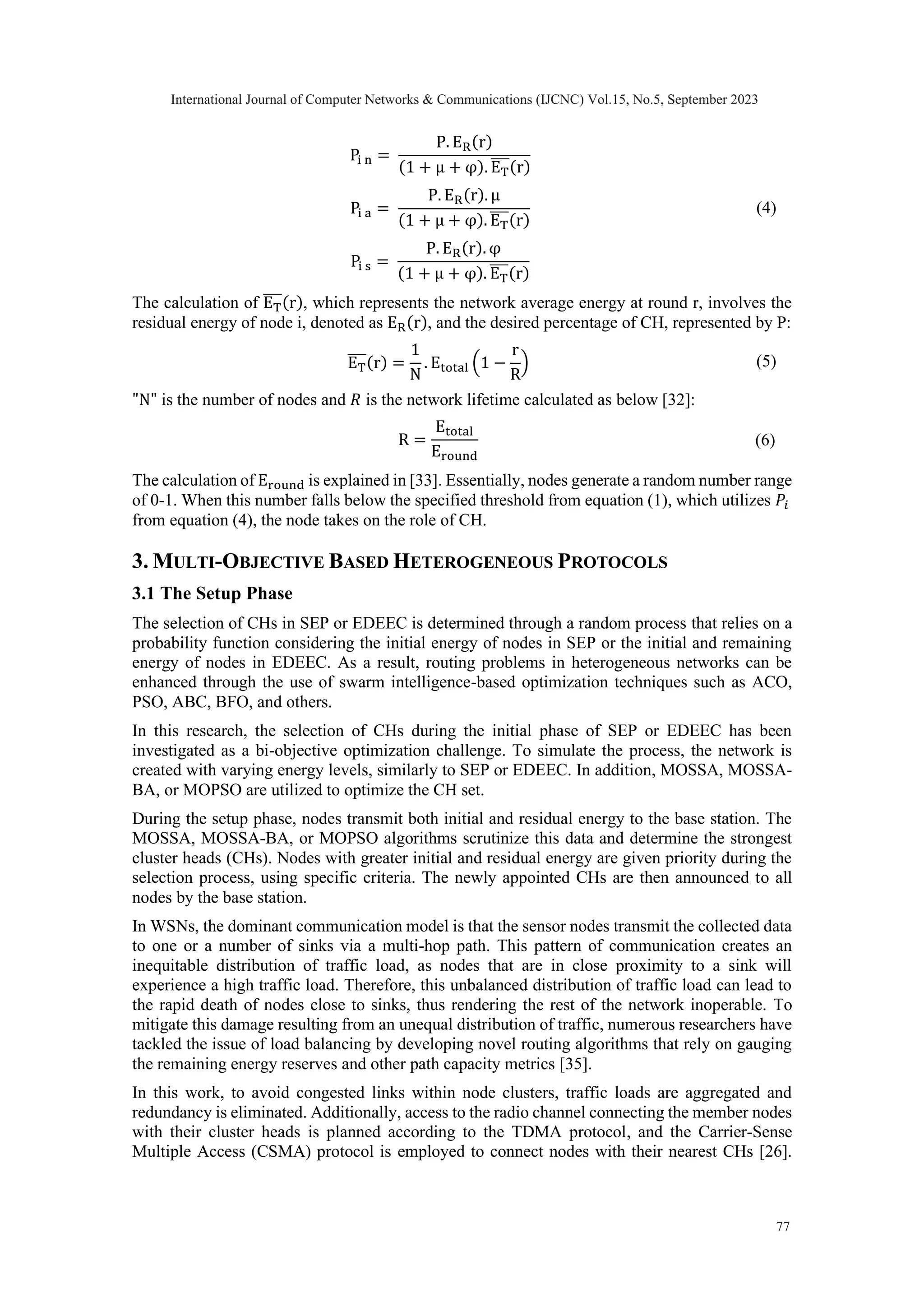 Pi n = P. ER(r) (1 + μ + φ). ET ̅̅̅(r) Pi a = P. ER(r). μ (1 + μ + φ). ET ̅̅̅(r) (4) Pi s = P. ER(r). φ (1 + μ + φ). ET ̅̅̅(r) The calculation of ET ̅̅̅(r), which represents the network average energy at round r, involves the residual energy of node i, denoted as ER(r), and the desired percentage of CH, represented by P: ET ̅̅̅(r) = 1 N . Etotal (1 − r R ) (5) "N" is the number of nodes and 𝑅 is the network lifetime calculated as below [32]: R = Etotal Eround (6) The calculation of Eround is explained in [33]. Essentially, nodes generate a random number range of 0-1. When this number falls below the specified threshold from equation (1), which utilizes 𝑃𝑖 from equation (4), the node takes on the role of CH. 3. MULTI-OBJECTIVE BASED HETEROGENEOUS PROTOCOLS 3.1 The Setup Phase The selection of CHs in SEP or EDEEC is determined through a random process that relies on a probability function considering the initial energy of nodes in SEP or the initial and remaining energy of nodes in EDEEC. As a result, routing problems in heterogeneous networks can be enhanced through the use of swarm intelligence-based optimization techniques such as ACO, PSO, ABC, BFO, and others. In this research, the selection of CHs during the initial phase of SEP or EDEEC has been investigated as a bi-objective optimization challenge. To simulate the process, the network is created with varying energy levels, similarly to SEP or EDEEC. In addition, MOSSA, MOSSA- BA, or MOPSO are utilized to optimize the CH set. During the setup phase, nodes transmit both initial and residual energy to the base station. The MOSSA, MOSSA-BA, or MOPSO algorithms scrutinize this data and determine the strongest cluster heads (CHs). Nodes with greater initial and residual energy are given priority during the selection process, using specific criteria. The newly appointed CHs are then announced to all nodes by the base station. In WSNs, the dominant communication model is that the sensor nodes transmit the collected data to one or a number of sinks via a multi-hop path. This pattern of communication creates an inequitable distribution of traffic load, as nodes that are in close proximity to a sink will experience a high traffic load. Therefore, this unbalanced distribution of traffic load can lead to the rapid death of nodes close to sinks, thus rendering the rest of the network inoperable. To mitigate this damage resulting from an unequal distribution of traffic, numerous researchers have tackled the issue of load balancing by developing novel routing algorithms that rely on gauging the remaining energy reserves and other path capacity metrics [35]. In this work, to avoid congested links within node clusters, traffic loads are aggregated and redundancy is eliminated. Additionally, access to the radio channel connecting the member nodes with their cluster heads is planned according to the TDMA protocol, and the Carrier-Sense Multiple Access (CSMA) protocol is employed to connect nodes with their nearest CHs [26]. International Journal of Computer Networks & Communications (IJCNC) Vol.15, No.5, September 2023 77 