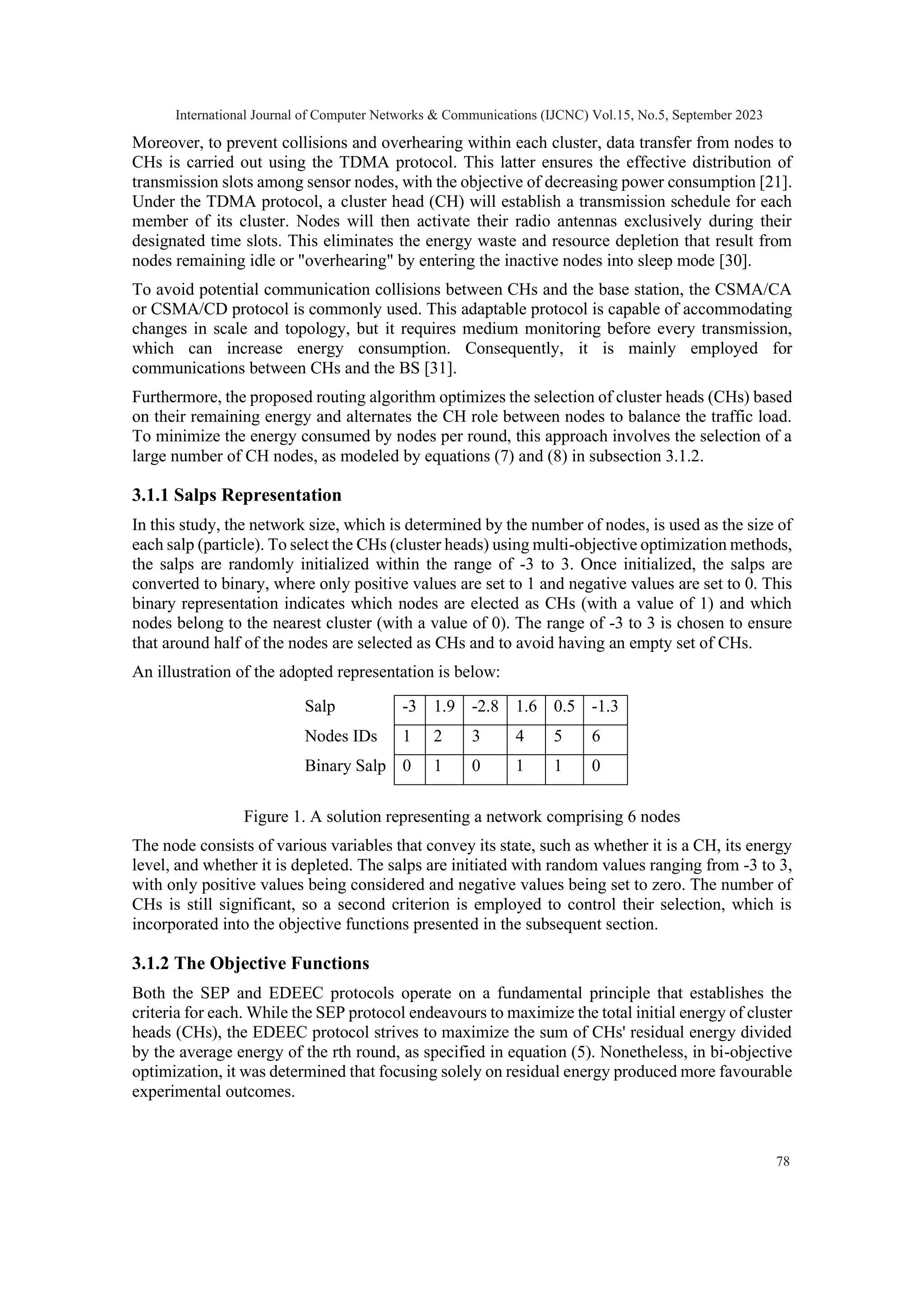 Moreover, to prevent collisions and overhearing within each cluster, data transfer from nodes to CHs is carried out using the TDMA protocol. This latter ensures the effective distribution of transmission slots among sensor nodes, with the objective of decreasing power consumption [21]. Under the TDMA protocol, a cluster head (CH) will establish a transmission schedule for each member of its cluster. Nodes will then activate their radio antennas exclusively during their designated time slots. This eliminates the energy waste and resource depletion that result from nodes remaining idle or "overhearing" by entering the inactive nodes into sleep mode [30]. To avoid potential communication collisions between CHs and the base station, the CSMA/CA or CSMA/CD protocol is commonly used. This adaptable protocol is capable of accommodating changes in scale and topology, but it requires medium monitoring before every transmission, which can increase energy consumption. Consequently, it is mainly employed for communications between CHs and the BS [31]. Furthermore, the proposed routing algorithm optimizes the selection of cluster heads (CHs) based on their remaining energy and alternates the CH role between nodes to balance the traffic load. To minimize the energy consumed by nodes per round, this approach involves the selection of a large number of CH nodes, as modeled by equations (7) and (8) in subsection 3.1.2. 3.1.1 Salps Representation In this study, the network size, which is determined by the number of nodes, is used as the size of each salp (particle). To select the CHs (cluster heads) using multi-objective optimization methods, the salps are randomly initialized within the range of -3 to 3. Once initialized, the salps are converted to binary, where only positive values are set to 1 and negative values are set to 0. This binary representation indicates which nodes are elected as CHs (with a value of 1) and which nodes belong to the nearest cluster (with a value of 0). The range of -3 to 3 is chosen to ensure that around half of the nodes are selected as CHs and to avoid having an empty set of CHs. An illustration of the adopted representation is below: Figure 1. A solution representing a network comprising 6 nodes The node consists of various variables that convey its state, such as whether it is a CH, its energy level, and whether it is depleted. The salps are initiated with random values ranging from -3 to 3, with only positive values being considered and negative values being set to zero. The number of CHs is still significant, so a second criterion is employed to control their selection, which is incorporated into the objective functions presented in the subsequent section. 3.1.2 The Objective Functions Both the SEP and EDEEC protocols operate on a fundamental principle that establishes the criteria for each. While the SEP protocol endeavours to maximize the total initial energy of cluster heads (CHs), the EDEEC protocol strives to maximize the sum of CHs' residual energy divided by the average energy of the rth round, as specified in equation (5). Nonetheless, in bi-objective optimization, it was determined that focusing solely on residual energy produced more favourable experimental outcomes. Salp -3 1.9 -2.8 1.6 0.5 -1.3 Nodes IDs 1 2 3 4 5 6 Binary Salp 0 1 0 1 1 0 International Journal of Computer Networks & Communications (IJCNC) Vol.15, No.5, September 2023 78 