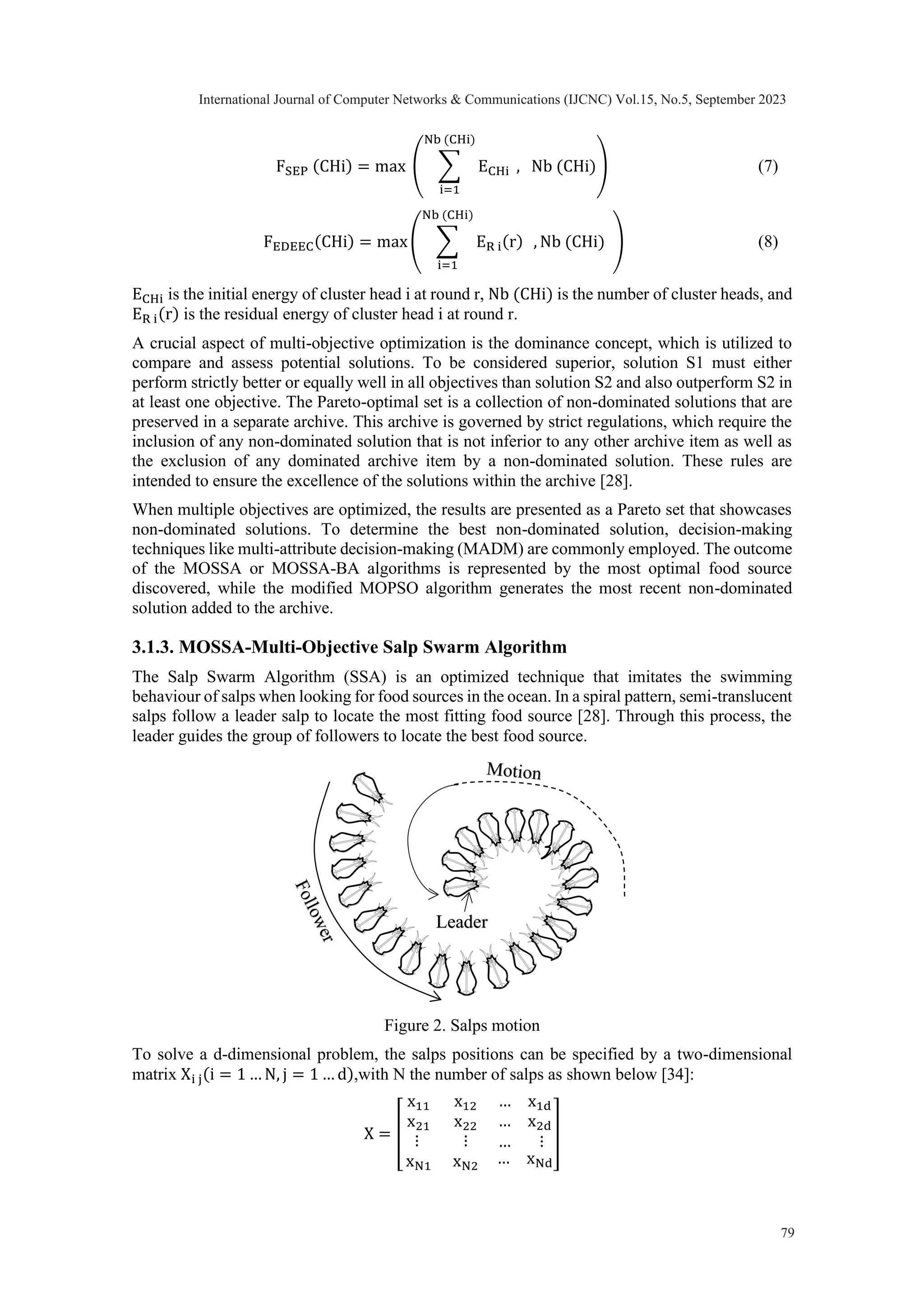 FSEP (CHi) = max ( ∑ ECHi Nb (CHi) i=1 , Nb (CHi)) (7) FEDEEC(CHi) = max( ∑ ER i(r) Nb (CHi) i=1 , Nb (CHi) ) (8) ECHi is the initial energy of cluster head i at round r, Nb (CHi) is the number of cluster heads, and ER i(r) is the residual energy of cluster head i at round r. A crucial aspect of multi-objective optimization is the dominance concept, which is utilized to compare and assess potential solutions. To be considered superior, solution S1 must either perform strictly better or equally well in all objectives than solution S2 and also outperform S2 in at least one objective. The Pareto-optimal set is a collection of non-dominated solutions that are preserved in a separate archive. This archive is governed by strict regulations, which require the inclusion of any non-dominated solution that is not inferior to any other archive item as well as the exclusion of any dominated archive item by a non-dominated solution. These rules are intended to ensure the excellence of the solutions within the archive [28]. When multiple objectives are optimized, the results are presented as a Pareto set that showcases non-dominated solutions. To determine the best non-dominated solution, decision-making techniques like multi-attribute decision-making (MADM) are commonly employed. The outcome of the MOSSA or MOSSA-BA algorithms is represented by the most optimal food source discovered, while the modified MOPSO algorithm generates the most recent non-dominated solution added to the archive. 3.1.3. MOSSA-Multi-Objective Salp Swarm Algorithm The Salp Swarm Algorithm (SSA) is an optimized technique that imitates the swimming behaviour of salps when looking for food sources in the ocean. In a spiral pattern, semi-translucent salps follow a leader salp to locate the most fitting food source [28]. Through this process, the leader guides the group of followers to locate the best food source. Figure 2. Salps motion To solve a d-dimensional problem, the salps positions can be specified by a two-dimensional matrix Xi j(i = 1 … N, j = 1 … d),with N the number of salps as shown below [34]: X = [ x11 x21 x12 x22 … x1d … x2d ⋮ ⋮ … ⋮ xN1 xN2 … xNd ] Leader International Journal of Computer Networks & Communications (IJCNC) Vol.15, No.5, September 2023 79 