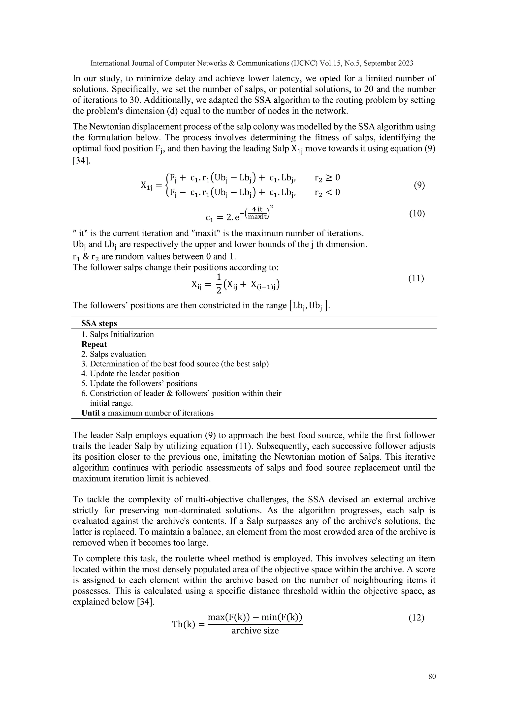 In our study, to minimize delay and achieve lower latency, we opted for a limited number of solutions. Specifically, we set the number of salps, or potential solutions, to 20 and the number of iterations to 30. Additionally, we adapted the SSA algorithm to the routing problem by setting the problem's dimension (d) equal to the number of nodes in the network. The Newtonian displacement process of the salp colony was modelled by the SSA algorithm using the formulation below. The process involves determining the fitness of salps, identifying the optimal food position Fj, and then having the leading Salp X1j move towards it using equation (9) [34]. X1j = { Fj + c1. r1(Ubj − Lbj) + c1. Lbj, r2 ≥ 0 Fj − c1. r1(Ubj − Lbj) + c1. Lbj, r2 < 0 (9) c1 = 2. e −( 4 it maxit ) 2 (10) ″ it‶ is the current iteration and ″maxit‶ is the maximum number of iterations. Ubj and Lbj are respectively the upper and lower bounds of the j th dimension. r1 & r2 are random values between 0 and 1. The follower salps change their positions according to: Xij = 1 2 (Xij + X(i−1)j) (11) The followers’ positions are then constricted in the range [Lbj, Ubj ]. SSA steps 1. Salps Initialization Repeat 2. Salps evaluation 3. Determination of the best food source (the best salp) 4. Update the leader position 5. Update the followers’ positions 6. Constriction of leader & followers’ position within their initial range. Until a maximum number of iterations The leader Salp employs equation (9) to approach the best food source, while the first follower trails the leader Salp by utilizing equation (11). Subsequently, each successive follower adjusts its position closer to the previous one, imitating the Newtonian motion of Salps. This iterative algorithm continues with periodic assessments of salps and food source replacement until the maximum iteration limit is achieved. To tackle the complexity of multi-objective challenges, the SSA devised an external archive strictly for preserving non-dominated solutions. As the algorithm progresses, each salp is evaluated against the archive's contents. If a Salp surpasses any of the archive's solutions, the latter is replaced. To maintain a balance, an element from the most crowded area of the archive is removed when it becomes too large. To complete this task, the roulette wheel method is employed. This involves selecting an item located within the most densely populated area of the objective space within the archive. A score is assigned to each element within the archive based on the number of neighbouring items it possesses. This is calculated using a specific distance threshold within the objective space, as explained below [34]. Th(k) = max(F(k)) − min(F(k)) archive size (12) International Journal of Computer Networks & Communications (IJCNC) Vol.15, No.5, September 2023 80 