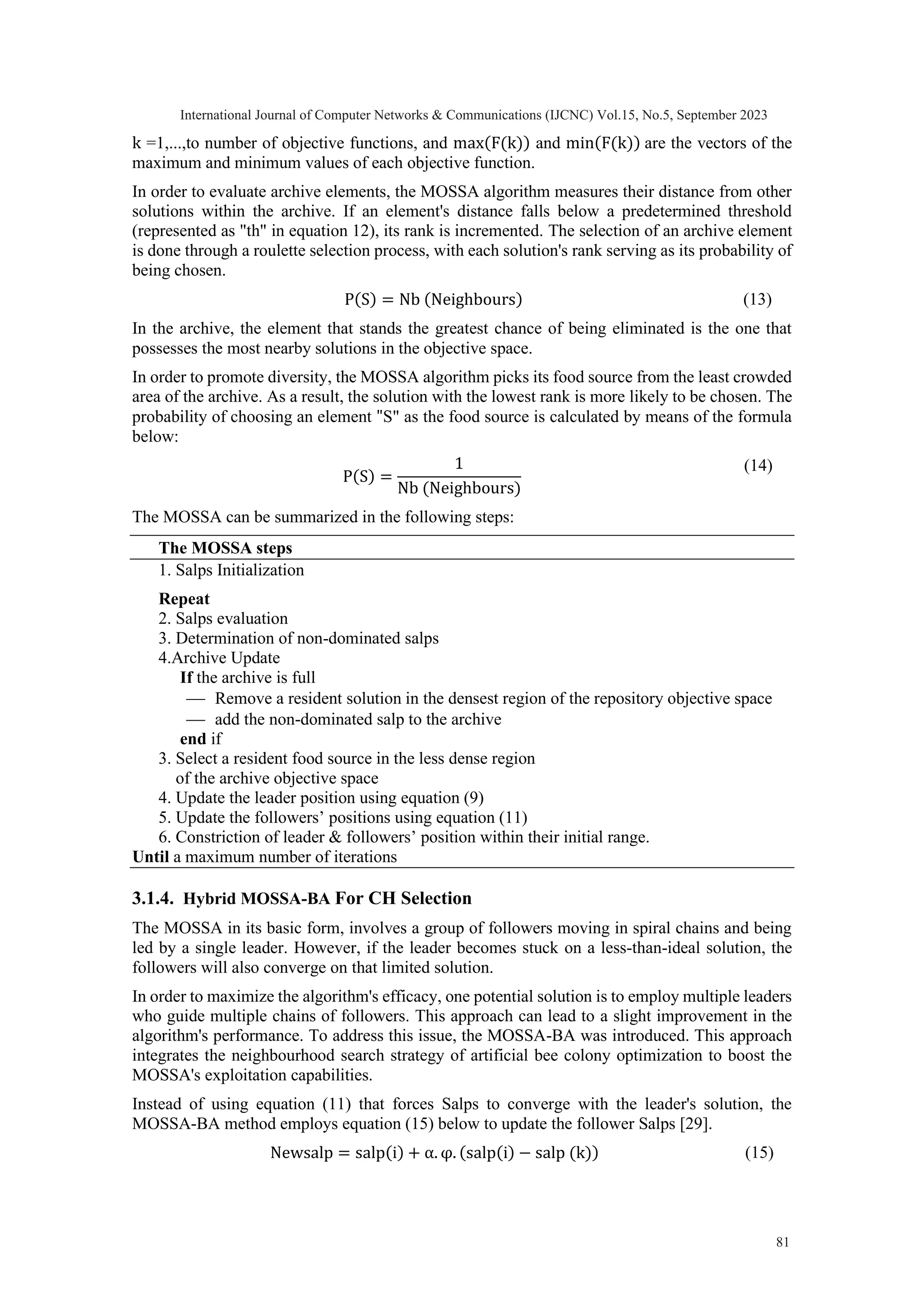 k =1,...,to number of objective functions, and max(F(k)) and min(F(k)) are the vectors of the maximum and minimum values of each objective function. In order to evaluate archive elements, the MOSSA algorithm measures their distance from other solutions within the archive. If an element's distance falls below a predetermined threshold (represented as "th" in equation 12), its rank is incremented. The selection of an archive element is done through a roulette selection process, with each solution's rank serving as its probability of being chosen. P(S) = Nb (Neighbours) (13) In the archive, the element that stands the greatest chance of being eliminated is the one that possesses the most nearby solutions in the objective space. In order to promote diversity, the MOSSA algorithm picks its food source from the least crowded area of the archive. As a result, the solution with the lowest rank is more likely to be chosen. The probability of choosing an element "S" as the food source is calculated by means of the formula below: P(S) = 1 Nb (Neighbours) (14) The MOSSA can be summarized in the following steps: The MOSSA steps 1. Salps Initialization Repeat 2. Salps evaluation 3. Determination of non-dominated salps 4.Archive Update If the archive is full ⎯ Remove a resident solution in the densest region of the repository objective space ⎯ add the non-dominated salp to the archive end if 3. Select a resident food source in the less dense region of the archive objective space 4. Update the leader position using equation (9) 5. Update the followers’ positions using equation (11) 6. Constriction of leader & followers’ position within their initial range. Until a maximum number of iterations 3.1.4. Hybrid MOSSA-BA For CH Selection The MOSSA in its basic form, involves a group of followers moving in spiral chains and being led by a single leader. However, if the leader becomes stuck on a less-than-ideal solution, the followers will also converge on that limited solution. In order to maximize the algorithm's efficacy, one potential solution is to employ multiple leaders who guide multiple chains of followers. This approach can lead to a slight improvement in the algorithm's performance. To address this issue, the MOSSA-BA was introduced. This approach integrates the neighbourhood search strategy of artificial bee colony optimization to boost the MOSSA's exploitation capabilities. Instead of using equation (11) that forces Salps to converge with the leader's solution, the MOSSA-BA method employs equation (15) below to update the follower Salps [29]. Newsalp = salp(i) + α. φ. (salp(i) − salp (k)) (15) International Journal of Computer Networks & Communications (IJCNC) Vol.15, No.5, September 2023 81 