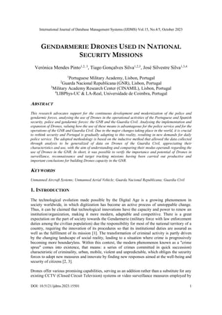 International Journal of Database Management Systems (IJDMS) Vol.15, No.4/5, October 2023
DOI: 10.5121/ijdms.2023.15501 1
GENDARMERIE DRONES USED IN NATIONAL
SECURITY MISSIONS
Verónica Mendes Pinto1,2, 3
, Tiago Gonçalves Silva1,2,3
, José Silvestre Silva1,3,4
1
Portuguese Military Academy, Lisbon, Portugal
2
Guarda Nacional Republicana (GNR), Lisbon, Portugal
3
Military Academy Research Center (CINAMIL), Lisbon, Portugal
4
LIBPhys-UC & LA-Real, Universidade de Coimbra, Portugal
ABSTRACT
This research advocates support for the continuous development and modernization of the police and
gendarmic forces, analysing the use of Drones in the operational activities of the Portuguese and Spanish
security, police and gendarmic forces: the GNR and the Guardia Civil. Analysing the implementation and
expansion of Drones, valuing how the use of these means is advantageous for the police service and for the
operations of the GNR and Guardia Civil. Due to the major changes taking place in the world, it is crucial
to rethink security and Portugal is gradually adapting to this reality, resulting in new demands for daily
police service. The adopted methodology is based on the inductive method that allowed the data collected
through analysis to be generalized of data on Drones of the Guardia Civil, appreciating their
characteristics and use, with the aim of understanding and comparing their modus operandi regarding the
use of Drones in the GNR. In short, it was possible to verify the importance and potential of Drones in
surveillance, reconnaissance and target tracking missions having been carried out productive and
important conclusions for building Drones capacity in the GNR.
KEYWORDS
Unmanned Aircraft Systems; Unmanned Aerial Vehicle; Guarda Nacional Republicana; Guardia Civil
1. INTRODUCTION
The technological evolution made possible by the Digital Age is a growing phenomenon in
society worldwide, in which digitization has become an active process of unstoppable change.
Thus, it can be claimed that technological innovations have the capacity and power to renew an
institution/organization, making it more modern, adaptable and competitive. There is a great
expectation on the part of society towards the Gendarmerie (military force with law enforcement
duties among the civilian population) due the responsibility for most of the national territory of a
country, requiring the innovation of its procedures so that its institutional duties are assured as
well as the fulfilment of its mission [1]. The transformation of criminal activity is partly driven
by the changing landscape of social reality, leading to a situation where crime is progressively
becoming more boundaryless. Within this context, the modern phenomenon known as a "crime
spree" comes into existence, that means: a series of crimes committed in quick succession)
characteristic of criminality, urban, mobile, violent and unpredictable, which obliges the security
forces to adopt new measures and innovate by finding new responses aimed at the well-being and
security of citizens [2, 3].
Drones offer various promising capabilities, serving as an addition rather than a substitute for any
existing CCTV (Closed Circuit Television) systems or video surveillance measures employed by
 