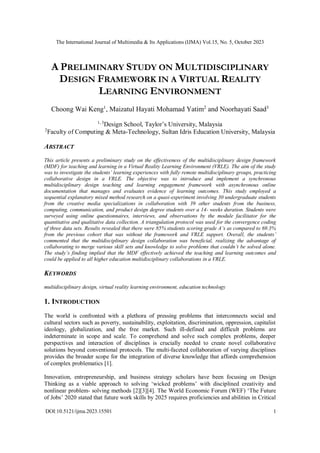 The International Journal of Multimedia & Its Applications (IJMA) Vol.15, No. 5, October 2023
DOI:10.5121/ijma.2023.15501 1
A PRELIMINARY STUDY ON MULTIDISCIPLINARY
DESIGN FRAMEWORK IN A VIRTUAL REALITY
LEARNING ENVIRONMENT
Choong Wai Keng1
, Maizatul Hayati Mohamad Yatim2
and Noorhayati Saad3
1, 3
Design School, Taylor’s University, Malaysia
2
Faculty of Computing & Meta-Technology, Sultan Idris Education University, Malaysia
ABSTRACT
This article presents a preliminary study on the effectiveness of the multidisciplinary design framework
(MDF) for teaching and learning in a Virtual Reality Learning Environment (VRLE). The aim of the study
was to investigate the students’ learning experiences with fully remote multidisciplinary groups, practicing
collaborative design in a VRLE. The objective was to introduce and implement a synchronous
multidisciplinary design teaching and learning engagement framework with asynchronous online
documentation that manages and evaluates evidence of learning outcomes. This study employed a
sequential explanatory mixed method research on a quasi-experiment involving 30 undergraduate students
from the creative media specializations in collaboration with 39 other students from the business,
computing, communication, and product design degree students over a 14- weeks duration. Students were
surveyed using online questionnaires, interviews, and observations by the module facilitator for the
quantitative and qualitative data collection. A triangulation protocol was used for the convergence coding
of three data sets. Results revealed that there were 85% students scoring grade A’s as compared to 69.3%
from the previous cohort that was without the framework and VRLE support. Overall, the students’
commented that the multidisciplinary design collaboration was beneficial, realizing the advantage of
collaborating to merge various skill sets and knowledge to solve problems that couldn’t be solved alone.
The study’s finding implied that the MDF effectively achieved the teaching and learning outcomes and
could be applied to all higher education multidisciplinary collaborations in a VRLE.
KEYWORDS
multidisciplinary design, virtual reality learning environment, education technology
1. INTRODUCTION
The world is confronted with a plethora of pressing problems that interconnects social and
cultural sectors such as poverty, sustainability, exploitation, discrimination, oppression, capitalist
ideology, globalization, and the free market. Such ill-defined and difficult problems are
indeterminate in scope and scale. To comprehend and solve such complex problems, deeper
perspectives and interaction of disciplines is crucially needed to create novel collaborative
solutions beyond conventional protocols. The multi-faceted collaboration of varying disciplines
provides the broader scope for the integration of diverse knowledge that affords comprehension
of complex problematics [1].
Innovation, entrepreneurship, and business strategy scholars have been focusing on Design
Thinking as a viable approach to solving ‘wicked problems’ with disciplined creativity and
nonlinear problem- solving methods [2][3][4]. The World Economic Forum (WEF) ‘The Future
of Jobs’ 2020 stated that future work skills by 2025 requires proficiencies and abilities in Critical
 