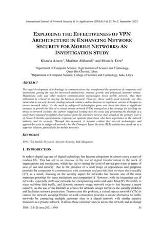 International Journal of Network Security & Its Applications (IJNSA) Vol.15, No.5, September 2023
DOI: 10.5121/ijnsa.2023.15503 33
EXPLORING THE EFFECTIVENESS OF VPN
ARCHITECTURE IN ENHANCING NETWORK
SECURITY FOR MOBILE NETWORKS: AN
INVESTIGATION STUDY
Khawla Azwee1
, Mokhtar Alkhattali1
and Mostafa Dow2
1
Department of Computer Science, High Institute of Science and Technology,
Qaser Bin Ghashir, Libya
2
Department of Computer Science, College of Science and Technology, Jadu, Libya
ABSTRACT
The rapid development of technology in communications has transformed the operations of companies and
institutions, paving the way for increased productivity, revenue growth, and enhanced customer service.
Multimedia calls and other modern communication technologies boost mobile network, thus their
utilization is critical to moving the business forward. However, these widely used networks are also
vulnerable to security threats, leading network vendors and technicians to implement various techniques to
ensure network safety. As the need to safeguard technologies grow and there has been a significant
increase in growth the idea of a virtual private network (VPN) emerged as a key strategy for tackling the
threat to network security. the authors suggested looking into this issue and presenting the findings of a
study that contained insightful observations from the literature reviews that served as the primary source
of research besides questionnaire responses as opinions from those who have experience in the network
industry and its security. Through this research, it became evident that several technologies and
approaches exist to safeguard networks, but the Transport Layer Security (TLS) architecture stood out as a
superior solution, particularly for mobile networks.
KEYWORDS
VPN, TLS, Mobile Networks, Network Security, Risk Mitigation.
1. INTRODUCTION
In today's digital age use of digital technology has become ubiquitous in almost every aspect of
modern life. This has led to an increase in the use of digital transformation in the work of
organizations and institutions, which has led to raising the level of service provision in terms of
ease of use and security. Due to the presence of a wide range of applications and programs
provided by companies to communicate with customers and provide their services electronically
(27), as a result, focusing on the security aspect for networks has become one of the most
important priorities for these institutions and companies(1). However, with the increasing use of
networks, especially multi-use networks for encapsulating audio and video files(29), the ability to
scale real-time data traffic, and dynamic memory usage, network security has become a major
concern. As the use of the Internet as a basis for network design increases the security problem
and facilitates network penetration. To overcome this problem, a virtual private network (VPN) is
created for network security(20),this network connection provides a secure alternative to public
networks by connecting multiple customer sites to a shared network with similar security
measures as a private network. It allows these customer sites to access the network and exchange
 