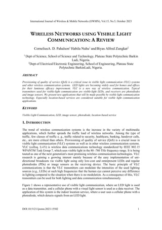 International Journal of Wireless & Mobile Networks (IJWMN), Vol.15, No.5, October 2023
DOI:10.5121/ijwmn.2023.15502 1
WIRELESS NETWORKS USING VISIBLE LIGHT
COMMUNICATION: A REVIEW
CorneliusA. D. Pahalson1
Habila Nuhu1
and Biyas Alfred Zungkat2
1
Dept of Science, School of Science and Technology, Plateau State Polytechnic Barkin
Ladi, Nigeria.
2
Dept of Electrical/Electronic Engineering, School of Engineering, Plateau State
Polytechnic BarkinLadi, Nigeria.
ABSTRACT
Provisioning of quality of service (QoS) is a critical issue in visible light communication (VLC) systems
and other wireless communication systems. LED lights are becoming widely used for homes and offices
for their luminous efficacy improvement. VLC is a new way of wireless communication. Typical
transmitters used for visible-light communication are visible-light LEDs, and receivers are photodiodes
and image sensors. We present new applications that will be made possible by visible light communication
technology. Especially location-based services are considered suitable for visible light communication
applications.
KEYWORD
Visible Light Communication, LED, image sensor, photodiode, location-based service
1. INTRODUCTION
The trend of wireless communication systems is the increase in the variety of multimedia
applications, which further spreads the traffic load of wireless networks. Among the type of
traffic, few classes of traffic e. g., traffic related to security, healthcare, banking, handover calls,
etc., are more critical than others. Provisioning of quality of service (QoS) is a crucial issue in
visible light communication (VLC) systems as well as in other wireless communication systems.
VLC (colloq. Li-Fi) is wireless data communications technology standardized by IEEE 802.15
WPANTM Task Group 7, which uses visible light in the 80 -780 THz frequency range. It is being
touted as one of the next generation's most promising wireless communication technologies. VLC
research is gaining a growing interest mainly because of the easy implementation of uni-
directional broadcasts via visible light using only low-cost and omnipresent LEDs and regular
photodiodes (PDs) or image sensors as the receiving device. The basic principle of VLC
communications is that the VLC transmitters can modulate the intensities of the used lighting
sources (e.g., LEDs) at such high frequencies that the human eye cannot perceive any difference
in lighting compared to the situation when there is no modulation. As a consequence of this, VLC
transmitters can be used for both lighting and data communication simultaneously.
Figure 1 shows a representative use of visible light communication, where an LED light is used
as a data transmitter, and a cellular phone with a visual light sensor is used as a data receiver. The
application of this system is the indoor location service, where a user uses a cellular phone with a
photodiode, which detects signals from an LED light.
 