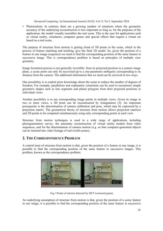Advanced Computing: An International Journal (ACIJ), Vol.15, No.5, September 2024
26
• Photorealism: In contrast, there are a growing number of situations where the geometric
accuracy of the underlying reconstruction is less important as long as, for the purposes of the
application, the model visually resembles the real scene. This is the case for applications such
as virtual reality, simulators, computer games and special effects that require a virtual set
based on a real scene.
The purpose of structure from motion is getting cloud of 3D points in the scene, which in the
process of feature matching and meshing, give the final 3D model. So, given the position of a
feature in one image (sequence) we need to find the corresponding position of the same feature in
successive image. This is correspondence problem is based on principles of multiple view
geometry.
Image formation process is not generally invertible: from its projected position in a camera image
plane, a scene point can only be recovered up to a one-parameter ambiguity corresponding to its
distance from the camera. The additional information that we need can be received in two ways.
One possibility is to exploit prior knowledge about the scene to reduce the number of degrees of
freedom. For example, parallelism and coplanarity constraints can be used to reconstruct simple
geometric shapes such as line segments and planar polygons from their projected positions in
individual views.
Another possibility is to use corresponding image points in multiple views. Given its image in
two or more views, a 3D point can be reconstructed by triangulation [3]. An important
prerequisite is the determination of camera calibration and pose, which may be expressed by a
projection matrix. The geometrical theory of structure from motion allows projection matrices
and 3D points to be computed simultaneously using only corresponding points in each view.
Structure from motion techniques is used in a wide range of applications including
photogrammetric survey, the automatic reconstruction of virtual reality models from video
sequences, and for the determination of camera motion (e.g. so that computer-generated objects
can be inserted into video footage of real-world scenes).
2. THE CORRESPONDENCE PROBLEM
A central tenet of structure from motion is that, given the position of a feature in one image, it is
possible to find the corresponding position of the same feature in successive images. This
problem, known as the correspondence problem.
Fig.1 Points of interest detected by SIFT (coloured green)
An underlying assumption of structure from motion is that, given the position of a scene feature
in one image, it is possible to find the corresponding position of the same feature in successive
 