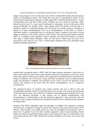 Advanced Computing: An International Journal (ACIJ), Vol.15, No.5, September 2024
27
images. In any image of a real–world scene, there will be a considerable number of pixels lying in
regions of homogeneous texture. This means that each pixel is surrounded by pixels of very
similar intensity (and colour), making it virtually impossible to differentiate between the correct,
corresponding, pixel and other nearby pixels. Problems are also caused by occlusion, where
features lying on part of a scene may be obstructed in subsequent views by other parts of the
scene and therefore not actually visible. These factors restrict the number of pixels that it is
possible to match to a small percentage of the total pixels in an image sequence, resulting in a
sparse set of point correspondences. This set of correspondences is also likely to contain a
significant number of mismatches.First, we will need to detect a number of key points in each
image (8 minimum). This cold be corners or SIFT points. The scale-invariant feature transform
(SIFT) is a computer vision algorithm to detect, describe, and match local features in images.
This stage is called feature extraction. Then, we will need to match each key point to its
equivalent in each point of view. This is called feature matching and can be performed using
template matching, optical flow.
Fig.2 Corresponding position of the same feature in successive images
Another basic assumption made in SfM is that the image sequence represents a rigid scene. In
other words, either the entire scene is static and the camera moves through the scene or the entire
scene moves past the camera as one object. This is equivalent to multiple cameras each taking one
image of a different view of the scene. Along with other assumptions, such as a pinhole camera
model, the principles of multiple view geometry can be used to recover the geometry of the
cameras and structure of the scene from the known correspondences, up to a projective
reconstruction.
The geometrical theory of structure from motion assumes that one is able to solve the
correspondence problem, which is to identify points in two or more views that are the projections
of the same point in space. One solution is to identify corresponding points interactively in each
view. An important advantage is that surfaces can be defined simultaneously with
correspondences. A disadvantage is that the interactive approach is time consuming; also, the
accuracy of the resulting reconstruction will depend critically on how carefully the user positions
the image points.
Structure from Motion algorithms apply the principles of multiple view geometry to features
matched across a sequence of images to recover the structure of the scene and the motion of the
cameras. These features can include points [4], lines [5] and higher–level primitives such as
planes [6]. In general, by far the most common approach is that of point–matching. Points
features are easily extracted from images using a corner detector [7], they are widespread in most
scene types and they don’t suffer from partial occlusion problems in the same way as lines and
curves.
 