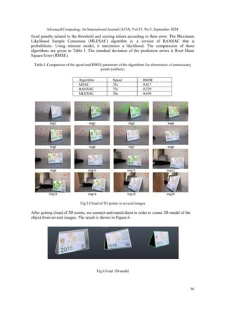 Advanced Computing: An International Journal (ACIJ), Vol.15, No.5, September 2024
30
fixed penalty related to the threshold and scoring inliers according to their error. The Maximum
Likelihood Sample Consensus (MLESAC) algorithm is a version of RANSAC that is
probabilistic. Using mixture model, it maximises a likelihood. The comparasion of these
algorithms are given in Table I. The standard deviation of the prediction errors is Root Mean
Square Error (RMSE).
Table I. Comparison of the speed and RMSE parameter of the algorithms for elimination of unnecessary
points (outliers)
Algorithm Speed RMSE
MSAC 35s 0,817
RANSAC 75s 0,729
MLESAC 30s 0,699
Fig.5 Cloud of 3D points in several images
After getting cloud of 3D points, we connect and match them in order to create 3D model of the
object from several images. The result is shown in Figure 6.
Fig.6 Final 3D model
 