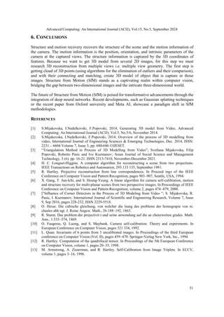 Advanced Computing: An International Journal (ACIJ), Vol.15, No.5, September 2024
31
6. CONCLUSIONS
Structure and motion recovery recovers the structure of the scene and the motion information of
the camera. The motion information is the position, orientation, and intrinsic parameters of the
camera at the captured views. The structure information is captured by the 3D coordinates of
features. Because we want to get 3D model from several 2D images, for this step we must
research 3D reconstruction from multiple views i.e. multiple view geometry. The first step is
getting cloud of 3D points (using algorithms for the elimination of outliers and their comparison),
and with their connecting and matching, create 3D model of object that is capture in those
images. Structure from Motion (SfM) stands as a captivating realm within computer vision,
bridging the gap between two-dimensional images and the intricate three-dimensional world.
The future of Structure from Motion (SfM) is poised for transformative advancements through the
integration of deep neural networks. Recent developments, such as Gaussian splatting techniques
or the recent paper from Oxford university and Meta AI, showcase a paradigm shift in SfM
methodologies.
REFERENCES
[1] S.Mijakovska, I.Nedelkovski, F.Popovski, 2014, Generating 3D model from Video, Advanced
Computing: An International Journal (ACIJ), Vol.5, No.5/6, November 2014.
[2] S.Mijakovska, I.Nedelkovski, F.Popovski, 2014, Overview of the process of 3D modelling from
video, International Journal of Engineering Sciences & Emerging Technologies, Dec. 2014, ISSN:
2231 – 6604 Volume 7, Issue 3, pp: 680-686 ©IJESET.
[3] “Triangulation Method in Process of 3D Modelling from Video”, Svetlana Mijakovska, Filip
Popovski, Roberto Pasic and Ivo Kuzmanov; Asian Journal of Social Science and Management
Technology, 3 (6). pp. 16-21. ISSN 2313-7410, November-December 2021.
[4] H. C. Longuet-Higgins. A computer algorithm for reconstructing a scene from two projections.
IEEE Transactions on Robotics and Automation, 293:133 135, September 1981.
[5] R. Hartley. Projective reconstruction from line correspondences. In Proceed ings of the IEEE
Conference on Computer Vision and Pattern Recognition, pages 903–907, Seattle, USA, 1994.
[6] X. Gang, T. Jun-Ichi, and S. Heung-Yeung. A linear algorithm for camera self-calibration, motion
and structure recovery for multi-planar scenes from two perspective images. In Proceedings of IEEE
Conference on Computer Vision and Pattern Recognition, volume 2, pages 474–479, 2000.
[7] ["Influence of Corner Detectors in the Process of 3D Modeling from Video "; S. Mijakovska, R.
Pasic, I. Kuzmanov; International Journal of Scientific and Engineering Research, Volume 7, Issue
9, Sep 2016, pages 228-232, ISSN 2229-5518.
[8] O. Hesse. Die cubische gleichung, von welcher die lsung des problems der homograpie von m.
chasles abh ngt. J. Reine Angew. Math., 26:188–192, 1863.
[9] R. Sturm. Das problem der projectivit t und seine anwendung auf die ae chenzweiten grades. Math.
Ann., 1:533–574, 1869.
[10] O. Faugeras, Q. Luong, and S. Maybank. Camera self-calibration: Theory and experiments. In
European Conference on Computer Vision, pages 321 334, 1992.
[11] L. Quan. Invariants of 6 points from 3 uncalibrated images. In Proceedings of the third European
conference on Computer Vision (Vol. II), pages 459–470. Springer-Verlag New York, Inc., 1994
[12] R. Hartley. Computation of the quadrifocal tensor. In Proceedings of the 5th European Conference
on Computer Vision, volume 1, pages 20–35, 1998.
[13] M. Armstrong, A. Zisserman, and R. Hartley. Self-Calibration from Image Triplets. In ECCV,
volume 1, pages 3–16, 1996.
 