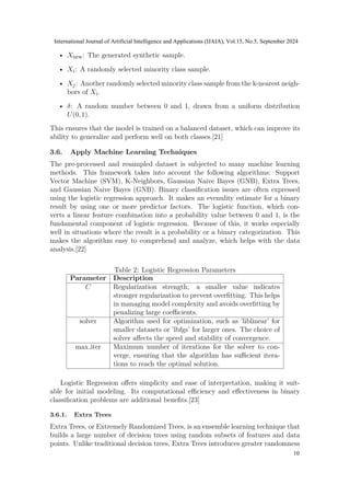• Xnew: The generated synthetic sample.
• Xi: A randomly selected minority class sample.
• Xj: Another randomly selected minority class sample from the k-nearest neigh-
bors of Xi.
• δ: A random number between 0 and 1, drawn from a uniform distribution
U(0,1).
This ensures that the model is trained on a balanced dataset, which can improve its
ability to generalize and perform well on both classes.[21]
3.6. Apply Machine Learning Techniques
The pre-processed and resampled dataset is subjected to many machine learning
methods. This framework takes into account the following algorithms: Support
Vector Machine (SVM), K-Neighbors, Gaussian Naive Bayes (GNB), Extra Trees,
and Gaussian Naive Bayes (GNB). Binary classification issues are often expressed
using the logistic regression approach. It makes an evenulity estimate for a binary
result by using one or more predictor factors. The logistic function, which con-
verts a linear feature combination into a probability value between 0 and 1, is the
fundamental component of logistic regression. Because of this, it works especially
well in situations where the result is a probability or a binary categorization. This
makes the algorithm easy to comprehend and analyze, which helps with the data
analysis.[22]
Table 2: Logistic Regression Parameters
Parameter Description
C Regularization strength; a smaller value indicates
stronger regularization to prevent overfitting. This helps
in managing model complexity and avoids overfitting by
penalizing large coefficients.
solver Algorithm used for optimization, such as ’liblinear’ for
smaller datasets or ’lbfgs’ for larger ones. The choice of
solver affects the speed and stability of convergence.
max iter Maximum number of iterations for the solver to con-
verge, ensuring that the algorithm has sufficient itera-
tions to reach the optimal solution.
Logistic Regression offers simplicity and ease of interpretation, making it suit-
able for initial modeling. Its computational efficiency and effectiveness in binary
classification problems are additional benefits.[23]
3.6.1. Extra Trees
Extra Trees, or Extremely Randomized Trees, is an ensemble learning technique that
builds a large number of decision trees using random subsets of features and data
points. Unlike traditional decision trees, Extra Trees introduces greater randomness
International Journal of Artificial Intelligence and Applications (IJAIA), Vol.15, No.5, September 2024
10
 
