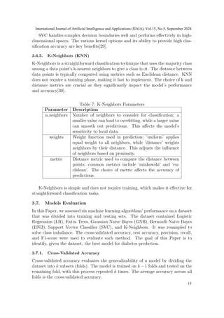 SVC handles complex decision boundaries well and performs effectively in high-
dimensional spaces. The various kernel options and its ability to provide high clas-
sification accuracy are key benefits[29].
3.6.5. K-Neighbors (KNN)
K-Neighbors is a straightforward classification technique that uses the majority class
among a data point’s k-nearest neighbors to give a class to it. The distance between
data points is typically computed using metrics such as Euclidean distance. KNN
does not require a training phase, making it fast to implement. The choice of k and
distance metrics are crucial as they significantly impact the model’s performance
and accuracy[30].
Table 7: K-Neighbors Parameters
Parameter Description
n neighbors Number of neighbors to consider for classification; a
smaller value can lead to overfitting, while a larger value
can smooth out predictions. This affects the model’s
sensitivity to local data.
weights Weight function used in prediction; ’uniform’ applies
equal weight to all neighbors, while ’distance’ weights
neighbors by their distance. This adjusts the influence
of neighbors based on proximity.
metric Distance metric used to compute the distance between
points; common metrics include ’minkowski’ and ’eu-
clidean’. The choice of metric affects the accuracy of
predictions.
K-Neighbors is simple and does not require training, which makes it effective for
straightforward classification tasks.
3.7. Models Evaluation
In this Paper, we assessed six machine learning algorithms’ performance on a dataset
that was divided into training and testing sets. The dataset contained Logistic
Regression (LR), Extra Trees, Gaussian Naive Bayes (GNB), Bernoulli Naive Bayes
(BNB), Support Vector Classifier (SVC), and K-Neighbors. It was resampled to
solve class imbalance. The cross-validated accuracy, test accuracy, precision, recall,
and F1-score were used to evaluate each method. The goal of this Paper is to
identify, given the dataset, the best model for diabetes prediction.
3.7.1. Cross-Validated Accuracy
Cross-validated accuracy evaluates the generalizability of a model by dividing the
dataset into k subsets (folds). The model is trained on k −1 folds and tested on the
remaining fold, with this process repeated k times. The average accuracy across all
folds is the cross-validated accuracy.
International Journal of Artificial Intelligence and Applications (IJAIA), Vol.15, No.5, September 2024
13
 