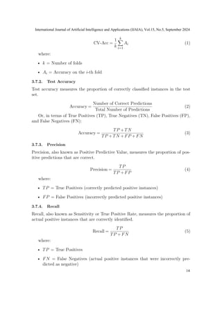CV-Acc =
1
k
k
X
i=1
Ai (1)
where:
• k = Number of folds
• Ai = Accuracy on the i-th fold
3.7.2. Test Accuracy
Test accuracy measures the proportion of correctly classified instances in the test
set.
Accuracy =
Number of Correct Predictions
Total Number of Predictions
(2)
Or, in terms of True Positives (TP), True Negatives (TN), False Positives (FP),
and False Negatives (FN):
Accuracy =
TP +TN
TP +TN +FP +FN
(3)
3.7.3. Precision
Precision, also known as Positive Predictive Value, measures the proportion of pos-
itive predictions that are correct.
Precision =
TP
TP +FP
(4)
where:
• TP = True Positives (correctly predicted positive instances)
• FP = False Positives (incorrectly predicted positive instances)
3.7.4. Recall
Recall, also known as Sensitivity or True Positive Rate, measures the proportion of
actual positive instances that are correctly identified.
Recall =
TP
TP +FN
(5)
where:
• TP = True Positives
• FN = False Negatives (actual positive instances that were incorrectly pre-
dicted as negative)
International Journal of Artificial Intelligence and Applications (IJAIA), Vol.15, No.5, September 2024
14
 