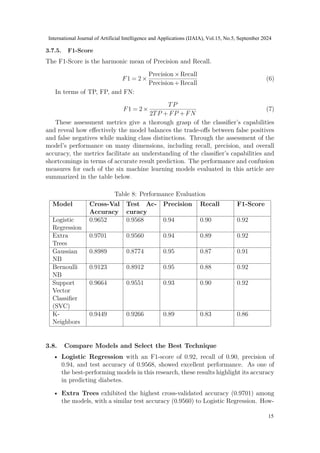 3.7.5. F1-Score
The F1-Score is the harmonic mean of Precision and Recall.
F1 = 2×
Precision×Recall
Precision+Recall
(6)
In terms of TP, FP, and FN:
F1 = 2×
TP
2TP +FP +FN
(7)
These assessment metrics give a thorough grasp of the classifier’s capabilities
and reveal how effectively the model balances the trade-offs between false positives
and false negatives while making class distinctions. Through the assessment of the
model’s performance on many dimensions, including recall, precision, and overall
accuracy, the metrics facilitate an understanding of the classifier’s capabilities and
shortcomings in terms of accurate result prediction. The performance and confusion
measures for each of the six machine learning models evaluated in this article are
summarized in the table below.
Table 8: Performance Evaluation
Model Cross-Val
Accuracy
Test Ac-
curacy
Precision Recall F1-Score
Logistic
Regression
0.9652 0.9568 0.94 0.90 0.92
Extra
Trees
0.9701 0.9560 0.94 0.89 0.92
Gaussian
NB
0.8989 0.8774 0.95 0.87 0.91
Bernoulli
NB
0.9123 0.8912 0.95 0.88 0.92
Support
Vector
Classifier
(SVC)
0.9664 0.9551 0.93 0.90 0.92
K-
Neighbors
0.9449 0.9266 0.89 0.83 0.86
3.8. Compare Models and Select the Best Technique
• Logistic Regression with an F1-score of 0.92, recall of 0.90, precision of
0.94, and test accuracy of 0.9568, showed excellent performance. As one of
the best-performing models in this research, these results highlight its accuracy
in predicting diabetes.
• Extra Trees exhibited the highest cross-validated accuracy (0.9701) among
the models, with a similar test accuracy (0.9560) to Logistic Regression. How-
International Journal of Artificial Intelligence and Applications (IJAIA), Vol.15, No.5, September 2024
15
 